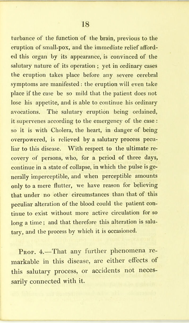 turbance of the function of the brain, previous to the eruption of small-pox, and the immediate relief afford- ed this organ by its appearance, is convinced of the salutary nature of its operation ; yet in ordinary cases the eruption takes place before any severe cerebral symptoms are manifested: the eruption will even take place if the case be so mild that the patient does not lose his appetite, and is able to continue his ordinary avocations. The salutary eruption being ordained, it supervenes according to the emergency of the case : so it is with Cholera, the heart, in danger of being overpowered, is relieved by a salutary process pecu- liar to this disease. With respect to the ultimate re- covery of persons, who, for a period of three days, continue in a state of collapse, in which the pulse is ge- nerally imperceptible, and when perceptible amounts only to a mere flutter, we have reason for believing that under no other circumstances than that of this peculiar alteration of the blood could the patient con- tinue to exist without more active circulation for so long a time; and that therefore this alteration is salu- tary, and the process by which it is occasioned. Prop. 4.—That any further phenomena re- markable in this disease, are either effects of this salutary process, or accidents not neces- sarily connected with it