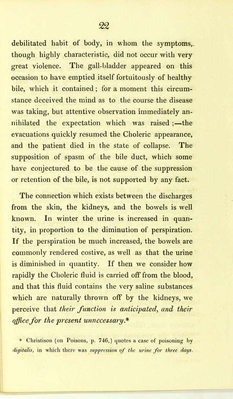 debilitated habit of body, in whom the symptoms,, though highly characteristic, did not occur with very great violence. The gall-bladder appeared on this occasion to have emptied itself fortuitously of healthy bile, which it contained; for a moment this circum- stance deceived the mind as to the course the disease was taking, but attentive observation immediately an- nihilated the expectation which was raised ;—.the evacuations quickly resumed the Choleric appearance, and the patient died in the state of collapse. The supposition of spasm of the bile duct, which some have conjectured to be the cause of the suppression or retention of the bile, is not supported by any fact. The connection which exists between the discharges from the skin, the kidneys, and the bowels is well known. In winter the urine is increased in quan- tity, in proportion to the diminution of perspiration. If the perspiration be much increased, the bowels are commonly rendered costive, as well as that the urine is diminished in quantity. If then we consider how rapidly the Choleric fluid is carried off from the blood, and that this fluid contains the very saline substances which are naturally thrown off by the kidneys, we perceive that their J'unction is anticipated, and their office for the present unnecessary* * Christison (on Poisons, p. 746,) quotes a case of poisoning by digitalis, in whicli there was suppression of the urine for three days.