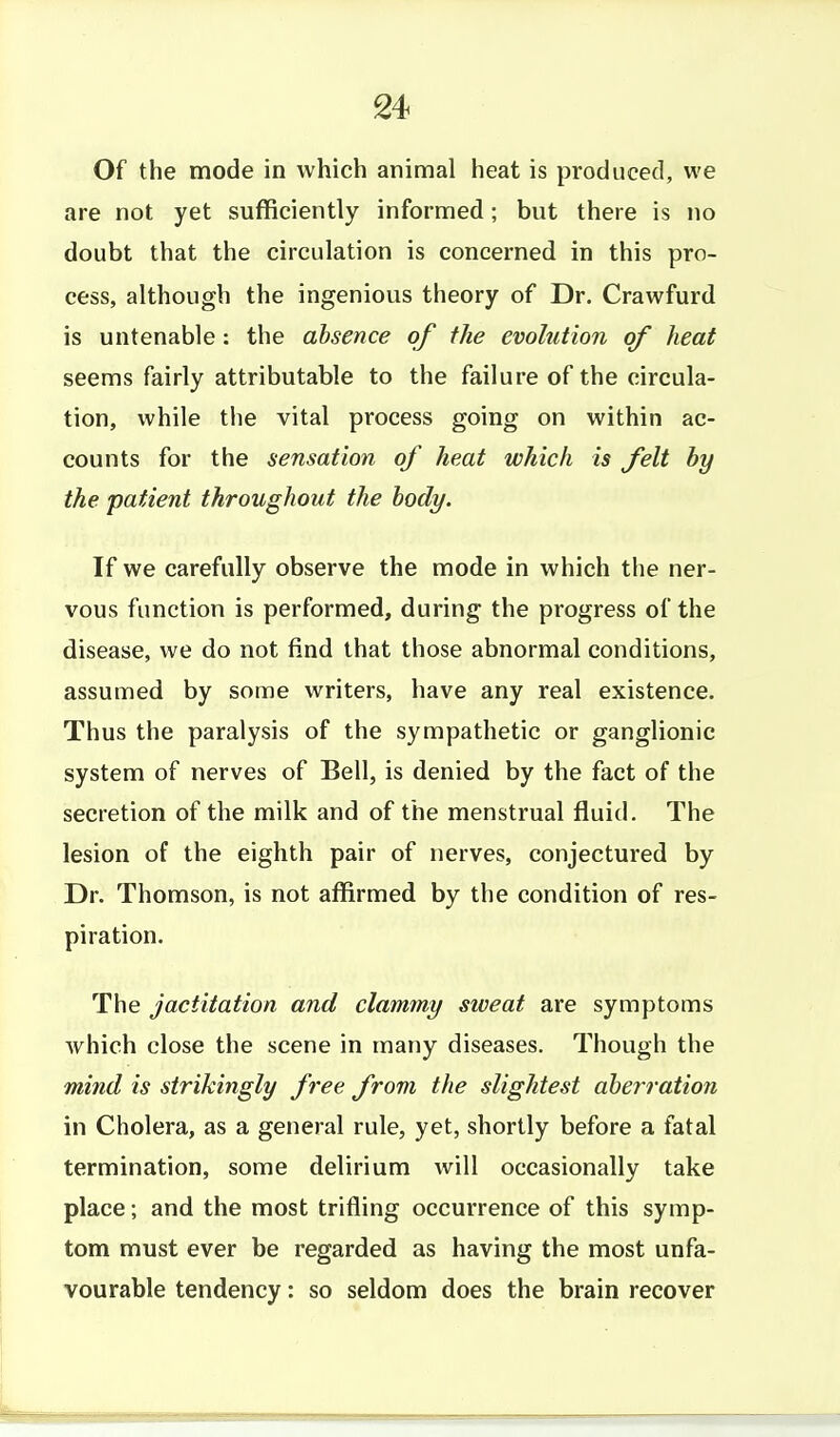 Of the mode in which animal heat is produced, we are not yet sufficiently informed; but there is no doubt that the circulation is concerned in this pro- cess, although the ingenious theory of Dr. Crawfurd is untenable: the absence of the evolution of heat seems fairly attributable to the failure of the circula- tion, while tiie vital process going on within ac- counts for the sensation of heat which is felt by the patient throughout the body. If we carefully observe the mode in which the ner- vous function is performed, during the progress of the disease, we do not find that those abnormal conditions, assumed by some writers, have any real existence. Thus the paralysis of the sympathetic or ganglionic system of nerves of Bell, is denied by the fact of the secretion of the milk and of the menstrual fluid. The lesion of the eighth pair of nerves, conjectured by Dr. Thomson, is not affirmed by the condition of res- piration. The jactitation and clammy sweat are symptoms which close the scene in many diseases. Though the mind is strikingly free from, the slightest aheiration in Cholera, as a general rule, yet, shortly before a fatal termination, some delirium will occasionally take place; and the most trifling occurrence of this symp- tom must ever be regarded as having the most unfa- vourable tendency: so seldom does the brain recover