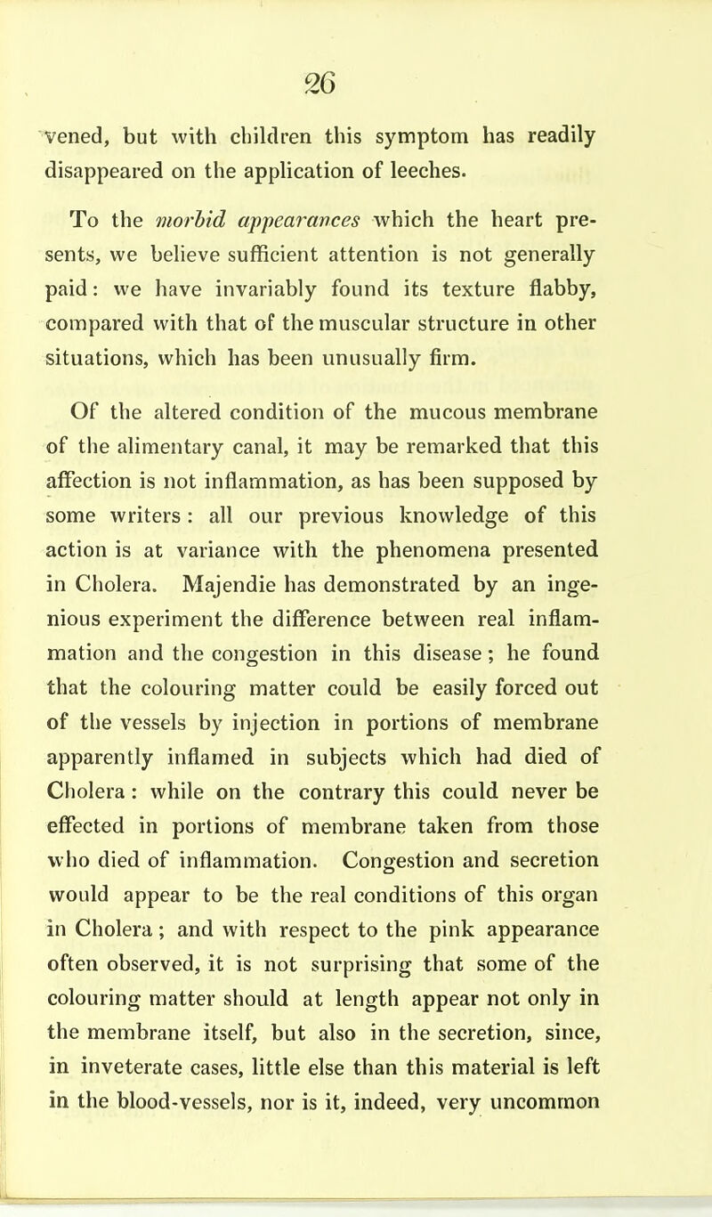 vened, but with children this symptom has readily disappeared on the application of leeches. To the morbid appearances which the heart pre- sents, we believe sufficient attention is not generally paid: we have invariably found its texture flabby, compared with that of the muscular structure in other situations, which has been unusually firm. Of the altered condition of the mucous membrane of the alimentary canal, it may be remarked that this affection is not inflammation, as has been supposed by some writers: all our previous knowledge of this action is at variance with the phenomena presented in Cholera. Majendie has demonstrated by an inge- nious experiment the difference between real inflam- mation and the congestion in this disease; he found that the colouring matter could be easily forced out of the vessels by injection in portions of membrane apparently inflamed in subjects which had died of Cholera: while on the contrary this could never be effected in portions of membrane taken from those who died of inflammation. Congestion and secretion would appear to be the real conditions of this organ in Cholera; and with respect to the pink appearance often observed, it is not surprising that some of the colouring matter should at length appear not only in the membrane itself, but also in the secretion, since, in inveterate cases, little else than this material is left in the blood-vessels, nor is it, indeed, very uncommon