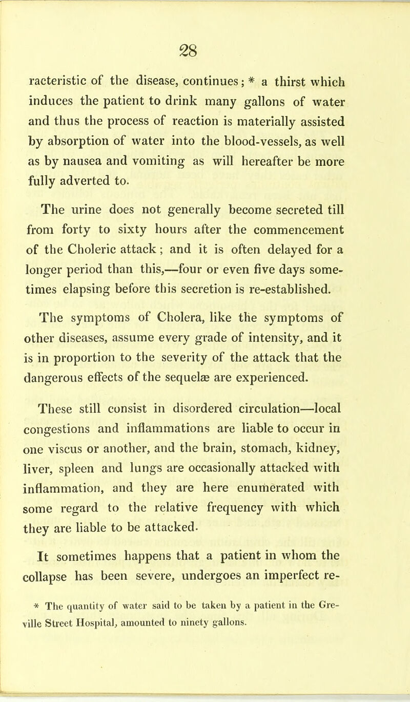 racteristic of the disease, continues; * a thirst which induces the patient to drink many gallons of water and thus the process of reaction is materially assisted by absorption of water into the blood-vessels, as well as by nausea and vomiting as will hereafter be more fully adverted to. The urine does not generally become secreted till from forty to sixty hours after the commencement of the Choleric attack; and it is often delayed for a longer period than this,—four or even five days some- times elapsing before this secretion is re-established. The symptoms of Cholera, like the symptoms of other diseases, assume every grade of intensity, and it is in proportion to the severity of the attack that the dangerous effects of the sequelae are experienced. These still consist in disordered circulation—local congestions and inflammations are liable to occur in one viscus or another, and the brain, stomach, kidney, liver, spleen and lungs are occasionally attacked with inflammation, and they are here enumerated with some regard to the relative frequency with which they are liable to be attacked. It sometimes happens that a patient in whom the collapse has been severe, undergoes an imperfect re- * The quantity of water said to be taken by a patient in the Gie- ville Street Hospital, amounted to ninety gallons.