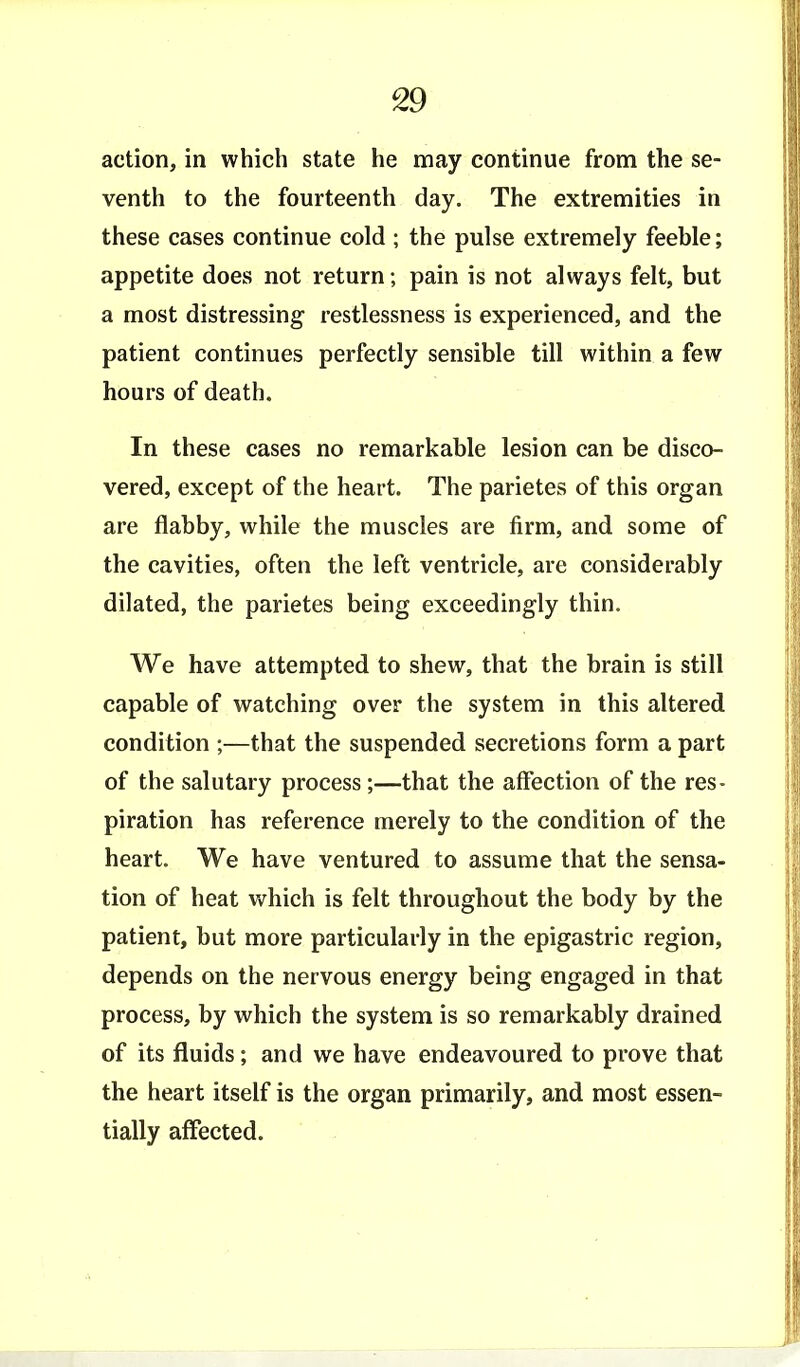 action, in which state he may continue from the se- venth to the fourteenth day. The extremities in these cases continue cold ; the pulse extremely feeble; appetite does not return; pain is not always felt, but a most distressing- restlessness is experienced, and the patient continues perfectly sensible till within a few hours of death. In these cases no remarkable lesion can be disco- vered, except of the heart. The parietes of this organ are flabby, while the muscles are firm, and some of the cavities, often the left ventricle, are considerably dilated, the parietes being exceedingly thin. We have attempted to shew, that the brain is still capable of watching over the system in this altered condition ;—that the suspended secretions form a part of the salutary process;—that the affection of the res- piration has reference merely to the condition of the heart. We have ventured to assume that the sensa- tion of heat which is felt throughout the body by the patient, but more particularly in the epigastric region, depends on the nervous energy being engaged in that process, by which the system is so remarkably drained of its fluids; and we have endeavoured to prove that the heart itself is the organ primarily, and most essen- tially affected.