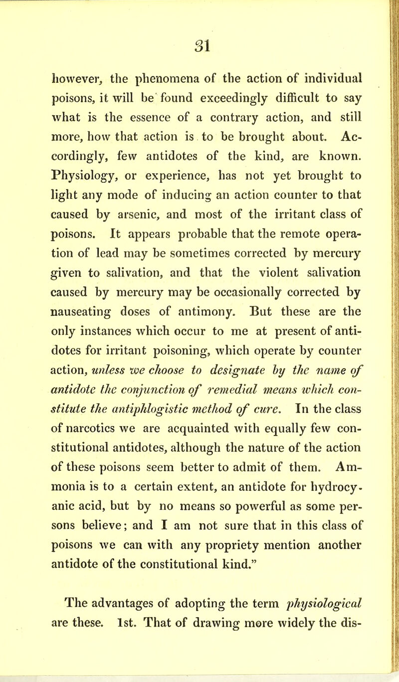 SI however, the phenomena of the action of individual poisons, it will be found exceedingly difficult to say what is the essence of a contrary action, and still more, how that action is to be brought about. Ac- cordingly, few antidotes of the kind, are known. Physiology, or experience, has not yet brought to light any mode of inducing an action counter to that caused by arsenic, and most of the irritant class of poisons. It appears probable that the remote opera- tion of lead may be sometimes corrected by mercury given to salivation, and that the violent salivation caused by mercury may be occasionally corrected by nauseating doses of antimony. But these are the only instances which occur to me at present of anti- dotes for irritant poisoning, which operate by counter action, unless we choose to designate hy the name of antidote the conjunction of remedial means ivhich con- stitute the antiphlogistic method of cure. In the class of narcotics we are acquainted with equally few con- stitutional antidotes, although the nature of the action of these poisons seem better to admit of them. Am- monia is to a certain extent, an antidote for hydrocy- anic acid, but by no means so powerful as some per- sons believe; and I am not sure that in this class of poisons we can with any propriety mention another antidote of the constitutional kind. The advantages of adopting the term physiological are these. 1st. That of drawing more widely the dis-