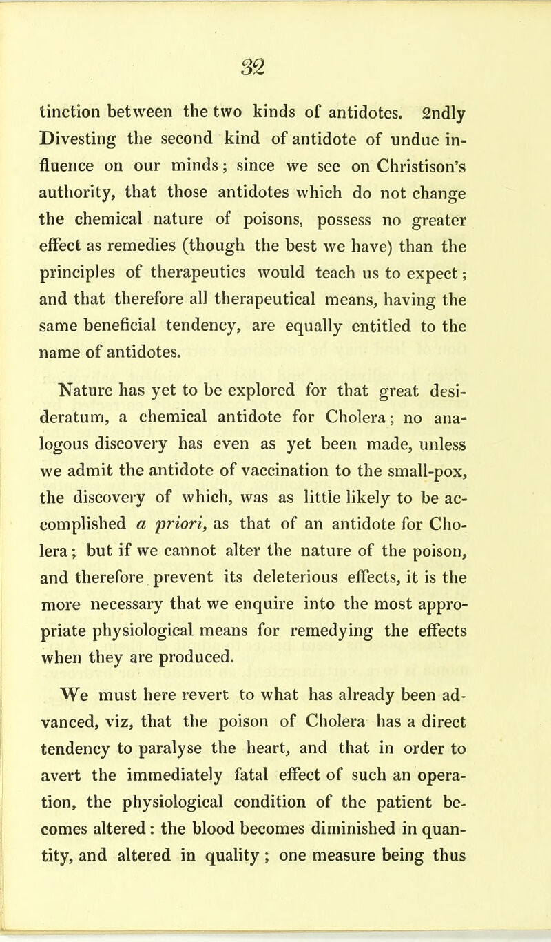 S2 tinction between the two kinds of antidotes. 2ndly Divesting the second kind of antidote of undue in- fluence on our minds; since we see on Christison's authority, that those antidotes which do not change the chemical nature of poisons, possess no greater effect as remedies (though the best we have) than the principles of therapeutics would teach us to expect; and that therefore all therapeutical means, having the same beneficial tendency, are equally entitled to the name of antidotes. Nature has yet to be explored for that great desi- deratum, a chemical antidote for Cholera; no ana- logous discovery has even as yet been made, unless we admit the antidote of vaccination to the small-pox, the discovery of which, was as little likely to be ac- complished a priori, as that of an antidote for Cho- lera; but if we cannot alter the nature of the poison, and therefore prevent its deleterious effects, it is the more necessary that we enquire into the most appro- priate physiological means for remedying the effects when they are produced. We must here revert to what has already been ad- vanced, viz, that the poison of Cholera has a direct tendency to paralyse the heart, and that in order to avert the immediately fatal effect of such an opera- tion, the physiological condition of the patient be- comes altered: the blood becomes diminished in quan- tity, and altered in quality; one measure being thus