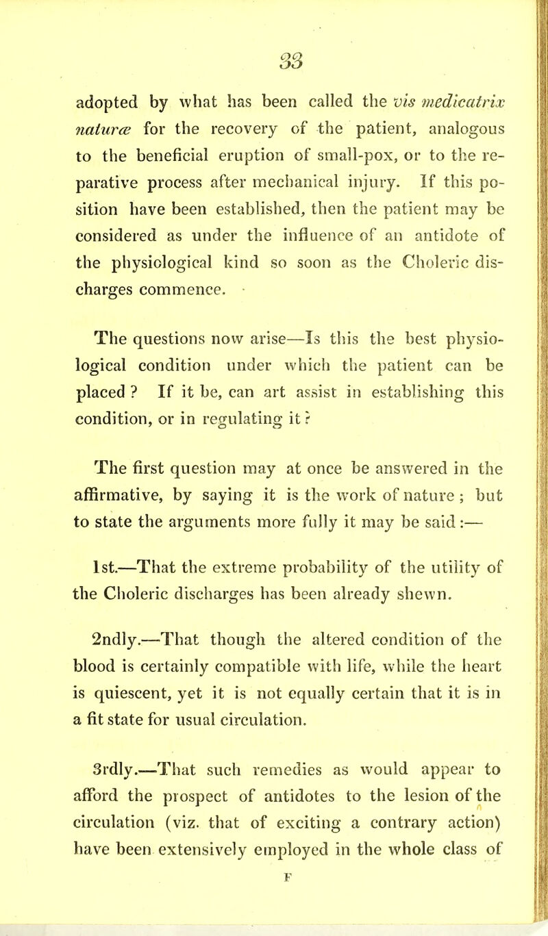 adopted by what has been called the vis medicatrix naiurce for the recovery of the patient, analogous to the beneficial eruption of small-pox, or to the re- parative process after mechanical injury. If this po- sition have been established, then the patient may be considered as under the influence of an antidote of the physiological kind so soon as the Choleric dis- charges commence. • The questions now arise—Is this the best physio- logical condition under which the patient can be placed ? If it be, can art assist in establishing this condition, or in regulating it ? The first question may at once be answered in the affirmative, by saying it is the work of nature ; but to state the arguments more fully it may be said:— 1st.—That the extreme probability of the utility of the Choleric discharges has been already shewn. 2ndly.—That though the altered condition of tlie blood is certainly compatible with life, while the heart is quiescent, yet it is not equally certain that it is in a fit state for usual circulation, 3rdly.—-That such remedies as would appear to afford the prospect of antidotes to the lesion of the circulation (viz. that of exciting a contrary action) have been extensively employed in the whole class of F