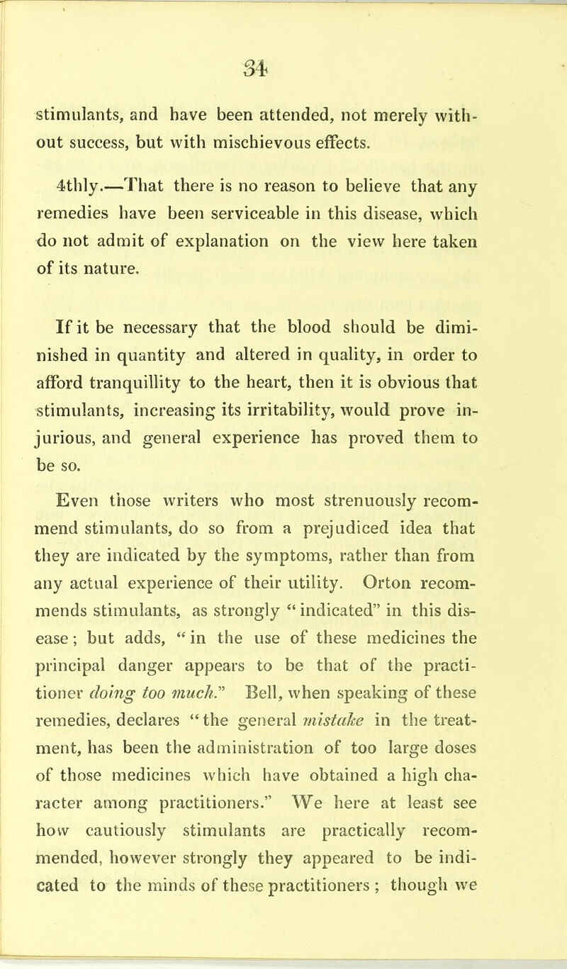 S4< stimulants, and have been attended, not merely with- out success, but with mischievous effects. 4thly.—That there is no reason to believe that any remedies have been serviceable in this disease, which do not admit of explanation on the view here taken of its nature. If it be necessary that the blood should be dimi- nished in quantity and altered in quality, in order to afford tranquillity to the heart, then it is obvious that stimulants, increasing its irritability, would prove in- jurious, and general experience has proved them to be so. Even those writers who most strenuously recom- mend stimulants, do so from a prejudiced idea that they are indicated by the symptoms, rather than from any actual experience of their utility. Orton recom- mends stimulants, as strongly  indicated in this dis- ease ; but adds,  in the use of these medicines the principal danger appears to be that of the practi- tioner doing too much. Bell, when speaking of these remedies, declares  the general mistake in the treat- ment, has been the administration of too large doses of those medicines which have obtained a high cha- racter among practitioners. We here at least see how cautiously stimulants are practically recom- mended, however strongly they appeared to be indi- cated to the minds of these practitioners; though we