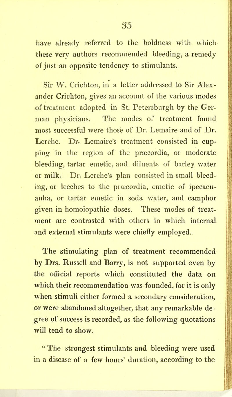S5 have already referred to the boldness with which these very authors recommended bleeding, a remedy of just an opposite tendency to stimulants. Sir W. Crichton, in a letter addressed to Sir Alex- ander Crichton, gives an account of the various modes of treatment adopted in St. Petersburgh by the Ger- man physicians. The modes of treatment found most successful were those of Dr. Lemaire and of Dr. Lerche. Dr. Lemaire's treatment consisted in cup- ping in the region of the prascordia, or moderate bleeding, tartar emetic, and diluents of barley water or milk. Dr. Lerche's plan consisted in small bleed- ing, or leeches to the prgecordia, emetic of ipecacu- anha, or tartar emetic in soda water, and camphor given in homoiopathic doses. These modes of treat- ment are contrasted with others in which internal and external stimulants were chiefly employed. The stimulating plan of treatment recommended by Drs. Russell and Barry, is not supported even by the oflScial reports which constituted the data on which their recommendation was founded, for it is only when stimuli either formed a secondary consideration, or were abandoned altogether, that any remarkable de- gree of success is recorded, as the following quotations will tend to show.  The strongest stimulants and bleeding were used in a disease of a few hours' duration, according to the
