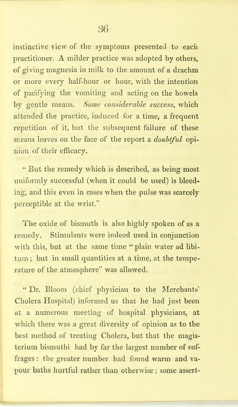 instinctive view of the symptoms presented to each practitioner. A milder practice was adopted by others, of giving magnesia in milk to the amount of a drachm or more every half-hour or hour, with the intention of pacifying the vomiting and acting on the bowels by gentle means. Soine considerable success, which attended the practice, induced for a time, a frequent repetition of it, but the subsequent failure of these means leaves on the face of the report a doubtful opi- nion of their efficacy.  But the remedy which is described, as being most uniformly successful (when it could be used) is bleed- ing, and this even in cases when the pulse was scarcely perceptible at the wrist. The oxide of bismuth is also highly spoken of as a remedy. Stimulants were indeed used in conjunction with this, but at the same time  plain water ad libi- tum ; but in small quantities at a time, at the tempe- rature of the atmosphere was allowed.  Dr. Bloom (chief physician to the Merchants' Cholera Hospital) informed us that he had just been at a numerous meeting of hospital physicians, at which there was a great diversity of opinion as to the best method of treating Cholera, but that the magis- terium bismuthi had by far the largest number of suf- frages : the greater number had found warm and va- pour baths hurtful rather than otherwise ; some assert-