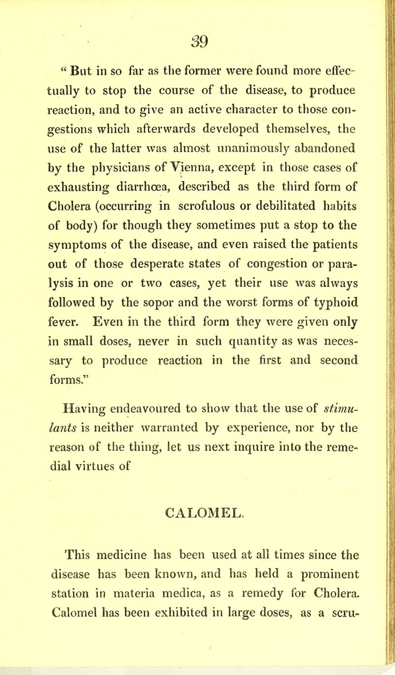 But in so far as the former were found more effec- tually to stop the course of the disease, to produce reaction, and to give an active character to those con- gestions which afterwards developed themselves, the use of the latter was almost unanimously abandoned by the physicians of Vienna, except in those cases of exhausting diarrhoea, described as the third form of Cholera (occurring in scrofulous or debilitated habits of body) for though they sometimes put a stop to the symptoms of the disease, and even raised the patients out of those desperate states of congestion or para- lysis in one or two cases, yet their use was always followed by the sopor and the worst forms of typhoid fever. Even in the third form they were given only in small doses, never in such quantity as was neces- sary to produce reaction in the first and second forms. Having endeavoured to show that the use of stimu- lants is neither warranted by experience, nor by the reason of the thing, let us next inquire into the reme- dial virtues of CALOMEL. This medicine has been used at all times since the disease has been known, and has held a prominent station in materia medica, as a remedy for Cholera. Calomel has been exhibited in large doses, as a scru-