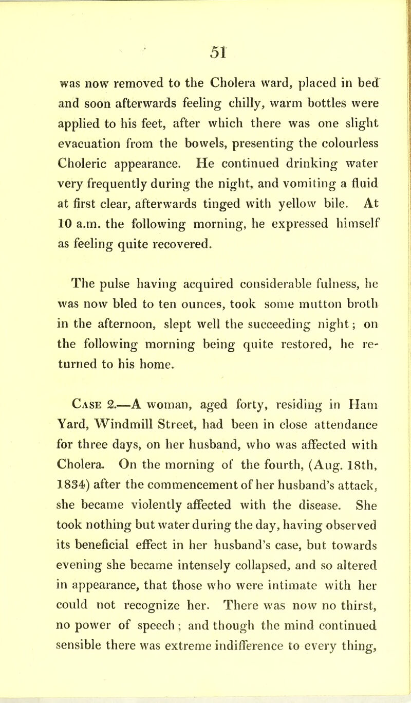 was now removed to the Cholera ward, placed in bed and soon afterwards feeling chilly, warm bottles were applied to his feet, after which there was one slight evacuation from the bowels, presenting the colourless Choleric appearance. He continued drinking water very frequently during the night, and vomiting a fluid at first clear, afterwards tinged with yellow bile. At 10 a.m. the following morning, he expressed himself as feeling quite recovered. The pulse having acquired considerable fulness, he was now bled to ten ounces, took some mutton broth in the afternoon, slept well the succeeding night; on the following morning being quite restored, he re- turned to his home. Case 2.—A woman, aged forty, residing in Ham Yard, Windmill Street, had been in close attendance for three days, on her husband, who was affected with Cholera. On the morning of the fourth, (Aug. 18th, 1834) after the commencement of her husband's attack, she became violently affected with the disease. She took nothing but water during the day, having observed its beneficial effect in her husband's case, but towards evening she became intensely collapsed, and so altered in appearance, that those who were intimate with her could not recognize her. There was now no thirst, no power of speech ; and though the mind continued sensible there was extreme indifference to every thingj,