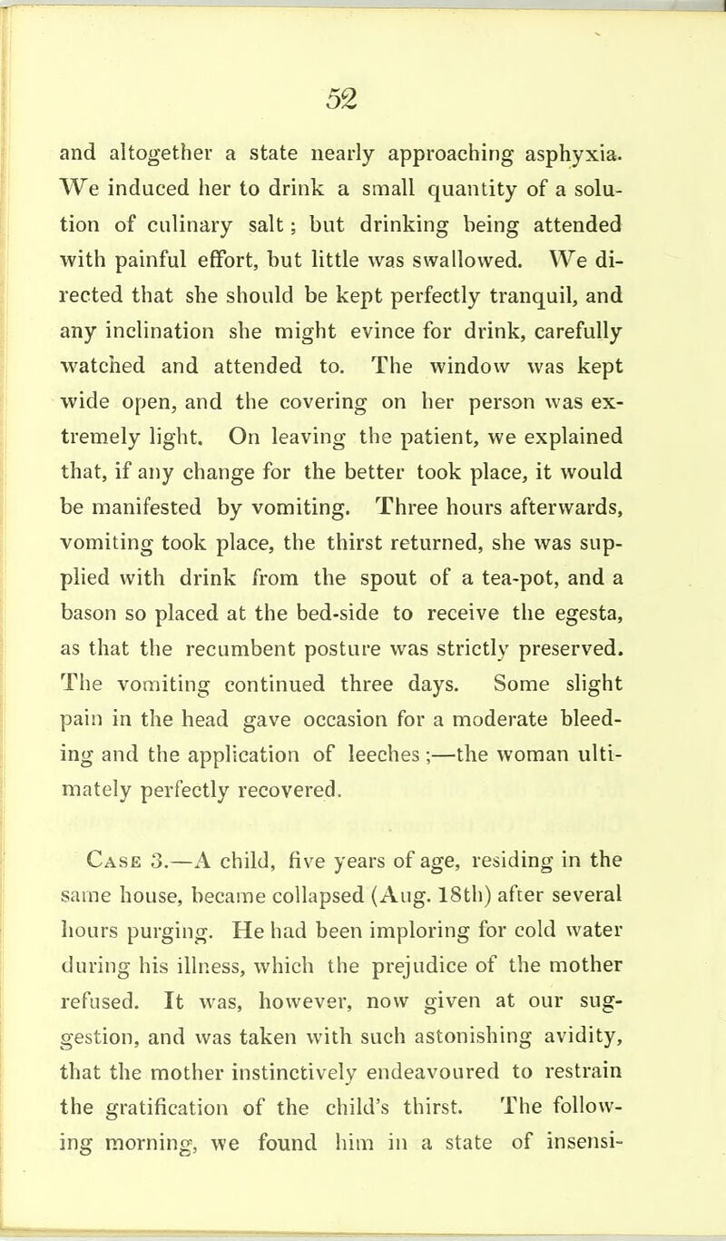 and altogether a state nearly approaching asphyxia. We induced her to drink a small quantity of a solu- tion of culinary salt; but drinking being attended with painful effort, but little was swallowed. We di- rected that she should be kept perfectly tranquil, and any inclination she might evince for di'ink, carefully watched and attended to. The window was kept wide open, and the covering on her person was ex- tremely light. On leaving the patient, we explained that, if any change for the better took place, it would be manifested by vomiting. Three hours afterwards, vomiting took place, the thirst returned, she was sup- plied with drink from the spout of a tea-pot, and a bason so placed at the bed-side to receive the egesta, as that the recumbent posture was strictly preserved. The vomiting continued three days. Some slight pain in the head gave occasion for a moderate bleed- ing and the application of leeches;—the woman ulti- mately perfectly recovered. Case 3.—A child, five years of age, residing in the same house, became collapsed (Aug. 18th) after several hours purging. He had been imploring for cold water during his illness, which the prejudice of the mother refused. It was, however, now given at our sug- gestion, and was taken with such astonishing avidity, that the mother instinctively endeavoured to restrain the gratification of the child's thirst. The follow- ing morning, we found him in a state of insensi-