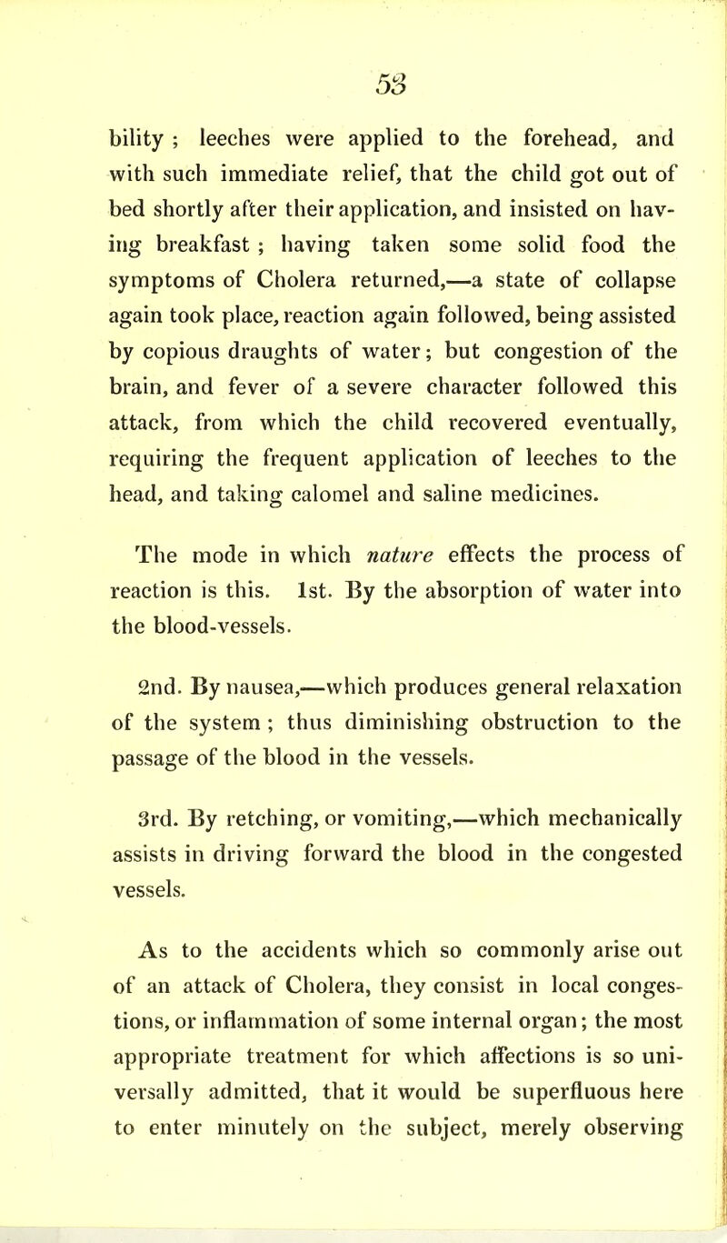 1 5S bility ; leeches were applied to the forehead, and with such immediate relief, that the child got out of bed shortly after their application, and insisted on hav- ing breakfast ; having taken some solid food the symptoms of Cholera returned,—a state of collapse again took place, reaction again followed, being assisted by copious draughts of water; but congestion of the brain, and fever of a severe character followed this attack, from which the child recovered eventually, requiring the frequent application of leeches to the head, and taking calomel and saline medicines. The mode in which nature effects the process of reaction is this. 1st. By the absorption of water into the blood-vessels. 2nd. By nausea,—which produces general relaxation of the system ; thus diminishing obstruction to the passage of the blood in the vessels. 3rd. By retching, or vomiting,—which mechanically assists in driving forward the blood in the congested vessels. As to the accidents which so commonly arise out of an attack of Cholera, they consist in local conges- tions, or inflammation of some internal organ; the most appropriate treatment for which affections is so uni- versally admitted, that it would be superfluous here to enter minutely on the subject, merely observing I