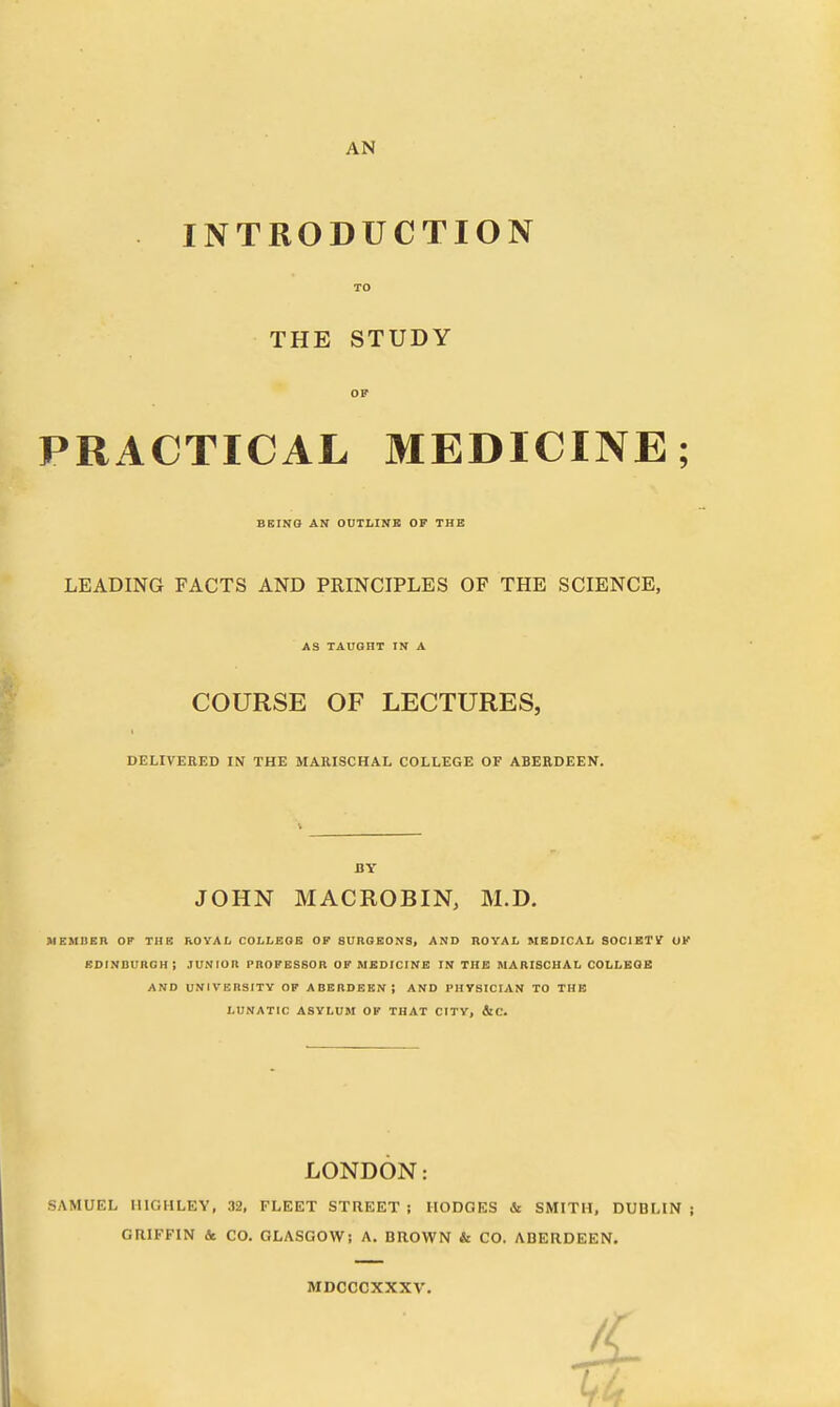 AN INTRODUCTION TO THE STUDY OP PRACTICAL MEDICINE; BEING AN OUTLINE OF THE LEADING FACTS AND PRINCIPLES OF THE SCIENCE, AS TAUGHT IN A COURSE OF LECTURES, DELIVERED IN THE MARISCHAL COLLEGE OF ABERDEEN. BY JOHN MACROBIN, M.D. MEMBER OF THE ROYAL COLLEGE OF SURGEONS, AND ROYAL MEDICAL SOCIETY OF EDINBURGH i JUNIOR PROFESSOR OF MEDICINE IN THE MARISCHAL COLLEGE AND UNIVERSITY OF ABERDEEN; AND PHYSICIAN TO THE LUNATIC ASYLUM OF THAT CITY, &C. LONDON: SAMUEL HIGH LEY, 32, FLEET STREET ; HODGES & SMITH, DUBLIN ; GRIFFIN & CO. GLASGOW; A. BROWN & CO. ABERDEEN. MDCCCXXXV