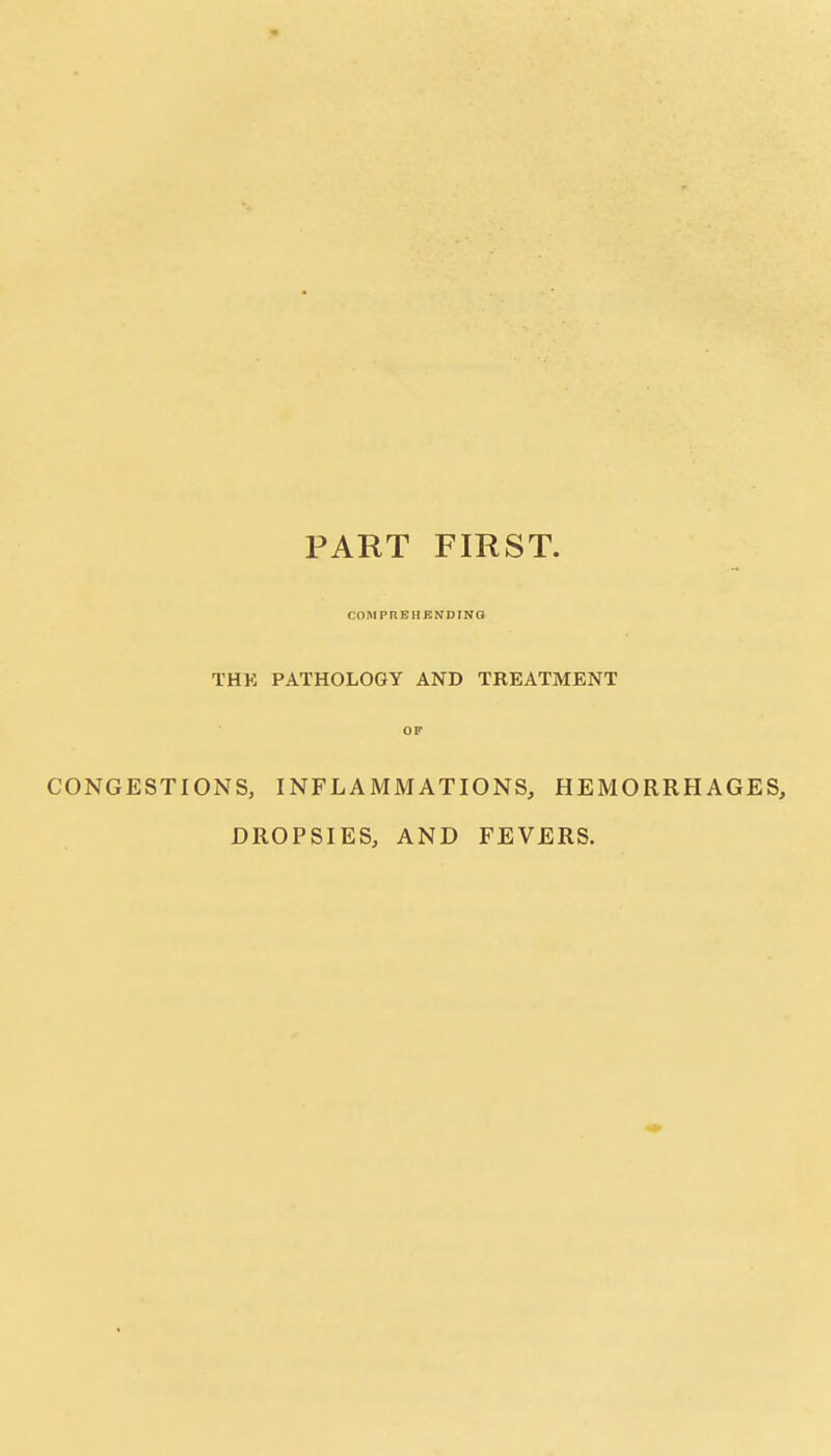 PART FIRST COMPREHENDING THK PATHOLOGY AND TREATMENT OF CONGESTIONS, INFLAMMATIONS, HEMORRHAGES, DROPSIES, AND FEVERS.
