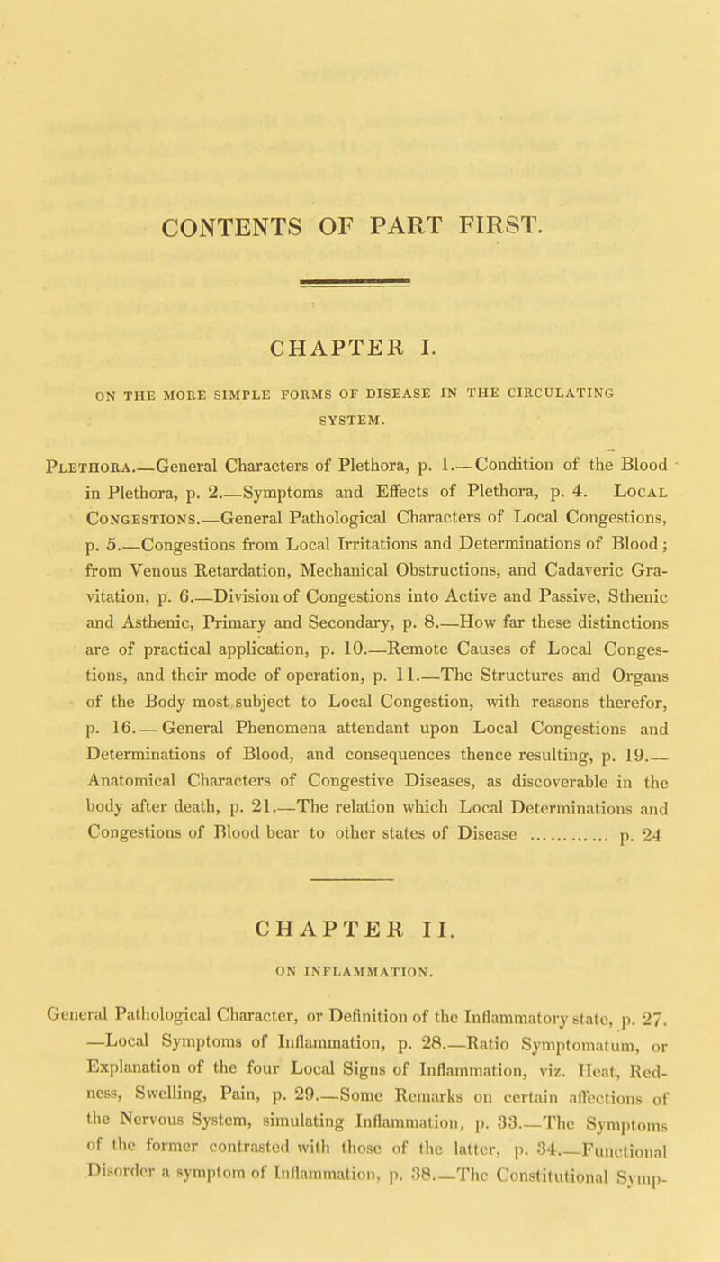 CONTENTS OF PART FIRST. CHAPTER I. ON THE MORE SIMPLE FORMS OF DISEASE IN THE CIRCULATING SYSTEM. Plethora General Characters of Plethora, p. 1 — Condition of the Blood in Plethora, p. 2 Symptoms and Effects of Plethora, p. 4. Local Congestions.—General Pathological Characters of Local Congestions, p. 5 Congestions from Local Irritations and Determinations of Blood; from Venous Retardation, Mechanical Obstructions, and Cadaveric Gra- vitation, p. 6 Division of Congestions into Active and Passive, Sthenic and Asthenic, Primary and Secondary, p. 8 -How far these distinctions are of practical application, p. 10 Remote Causes of Local Conges- tions, and their mode of operation, p. 11.—The Structures and Organs of the Body most subject to Local Congestion, with reasons therefor, p. 16 General Phenomena attendant upon Local Congestions and Determinations of Blood, and consequences thence resulting, p. 19 Anatomical Characters of Congestive Diseases, as discoverable in the body after death, p. 21—The relation which Local Determinations and Congestions of Blood bear to other states of Disease p. 24 CHAPTER II. ON INFLAMMATION. General Pathological Character, or Definition of the Inflammatory state, p. 27. —Local Symptoms of Inflammation, p. 28 Ratio Symptomatum, or Explanation of the four Local Signs of Inflammation, viz. Heat, Red- ness, Swelling, Pain, p. 29.—Some Remarks on certain affections of the Nervous System, simulating Inflammation, p. 33 The Symptoms of the former contrasted with those of the latter, p. 34 Functional Disorder a symptom of Inflammation, p. 38 The Constitutional Symp-