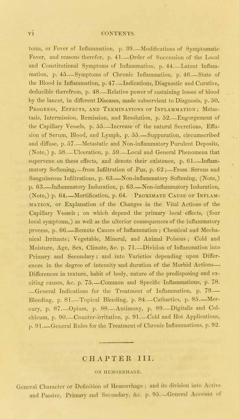 toms, or Fever of Inflammation, p. 39 Modifications of Symptomatic Fever, and reasons therefor, p. 41.—Order of Succession of the Local and Constitutional Symptoms of Inflammation, p. 44 Latent Inflam- mation, p. 45—Symptoms of Chronic Inflammation, p. 46 State of the Blood in Inflammation, p. 47 Indications, Diagnostic and Curative, deducible therefrom, p. 48 Relative power of sustaining losses of blood by the lancet, in different Diseases, made subservient to Diagnosis, p. 50. Progress, Effects, and Terminations of Inflammation ; Metas- tasis, Intermission, Remission, and Resolution, p. 52.—Engorgement of the Capillary Vessels, p. 55 Increase of the natural Secretions, Effu- sion of Serum, Blood, and Lymph, p. 55—Suppuration, circumscribed and diffuse, p. 57 Metastatic and Non-inflammatory Purulent Deposits, (Note,) p. 58 Ulceration, p. 59 Local and General Phenomena that supervene on these effects, and denote their existence, p. 61 Inflam- matory Softening,—from Infiltration of Pus, p. 62 ;—From Serous and Sanguineous Infiltrations, p. 63 Non-inflammatory Softening, (Note,) p. 63.—Inflammatory Induration, p. 63.—Non-inflammatory Induration, (Note,) p. 64.—Mortification, p. 64. Proximate Cause of Inflam- mation, or Explanation of the Changes in the Vital Actions of the Capillary Vessels ; on which depend the primary local effects, (four local symptoms,) as well as the ulterior consequences of the inflammatory process, p. 66.—Remote Causes of Inflammation ; Chemical and Mecha- nical Irritants; Vegetable, Mineral, and Animal Poisons; Cold and Moisture, Age, Sex, Climate, &c. p. 71 Division of Inflammation into Primary and Secondary; and into Varieties depending upon Differ- ences in the degree of intensity and duration of the Morbid Actions— Differences in texture, habit of body, nature of the predisposing and ex- citing causes, &c. p. 75.—Common and Specific Inflammations, p. 78. —General Indications for the Treatment of Inflammation, p. 79.— Bleeding, p. 81 Topical Bleeding, p. 84—Cathartics, p. 85.—Mer- cury, p. 87 Opium, p. 88 Antimony, p. 89—Digitalis and Col- chicum, p. 90 Counter-irritation, p. 91—Cold and Hot Applications, p. 91 General R ules for the Treatment of Chronic Inflammations, p. 92. CHAPTER III. ON HEMORRHAGE. General Character or Definition of Hemorrhage; and ils division into Active and Passive, Primary and Secondary, &c. p. 95.—General Account of