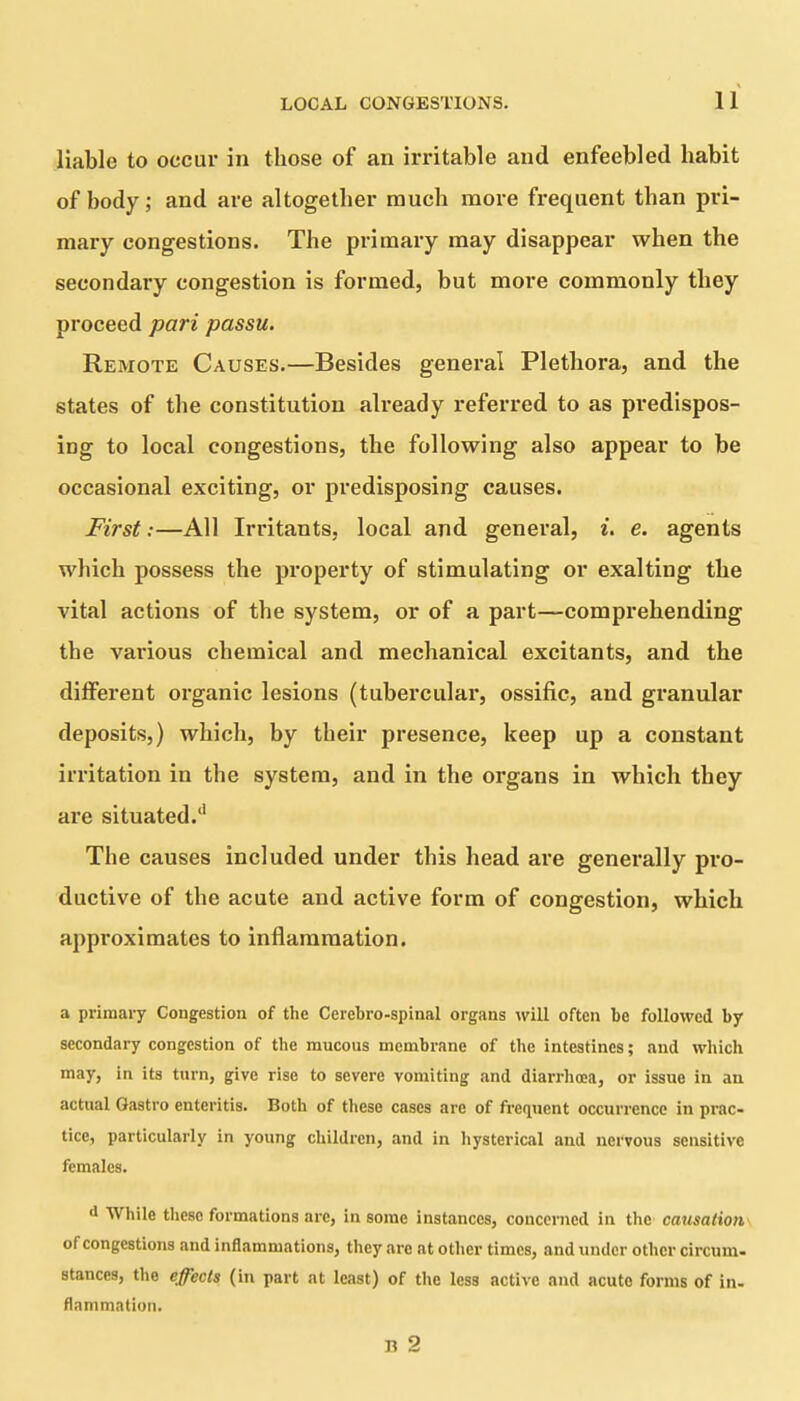 liable to occur in those of an irritable and enfeebled habit of body; and are altogether much more frequent than pri- mary congestions. The primary may disappear when the secondary congestion is formed, but more commonly they proceed pari passu. Remote Causes.—Besides general Plethora, and the states of the constitution already referred to as predispos- ing to local congestions, the following also appear to be occasional exciting, or predisposing causes. First:—All Irritants, local and general, i. e. agents which possess the property of stimulating or exalting the vital actions of the system, or of a part—comprehending the various chemical and mechanical excitants, and the different organic lesions (tubercular, ossific, and granular deposits,) which, by their presence, keep up a constant irritation in the system, and in the organs in which they are situated/1 The causes included under this head are generally pro- ductive of the acute and active form of congestion, which approximates to inflammation. a primary Congestion of the Cerebro-spinal organs will often be followed by secondary congestion of the mucous membrane of the intestines; and which may, in its turn, give rise to severe vomiting and diarrhoea, or issue in an actual Gastro enteritis. Both of these cases are of frequent occurrence in prac- tice, particularly in young children, and in hysterical and nervous sensitive females. d While these formations arc, in some instances, concerned in the causation of congestions and inflammations, they are at other times, and under other circum- stances, the effects (in part at least) of the less active and acute forms of in- flammation.