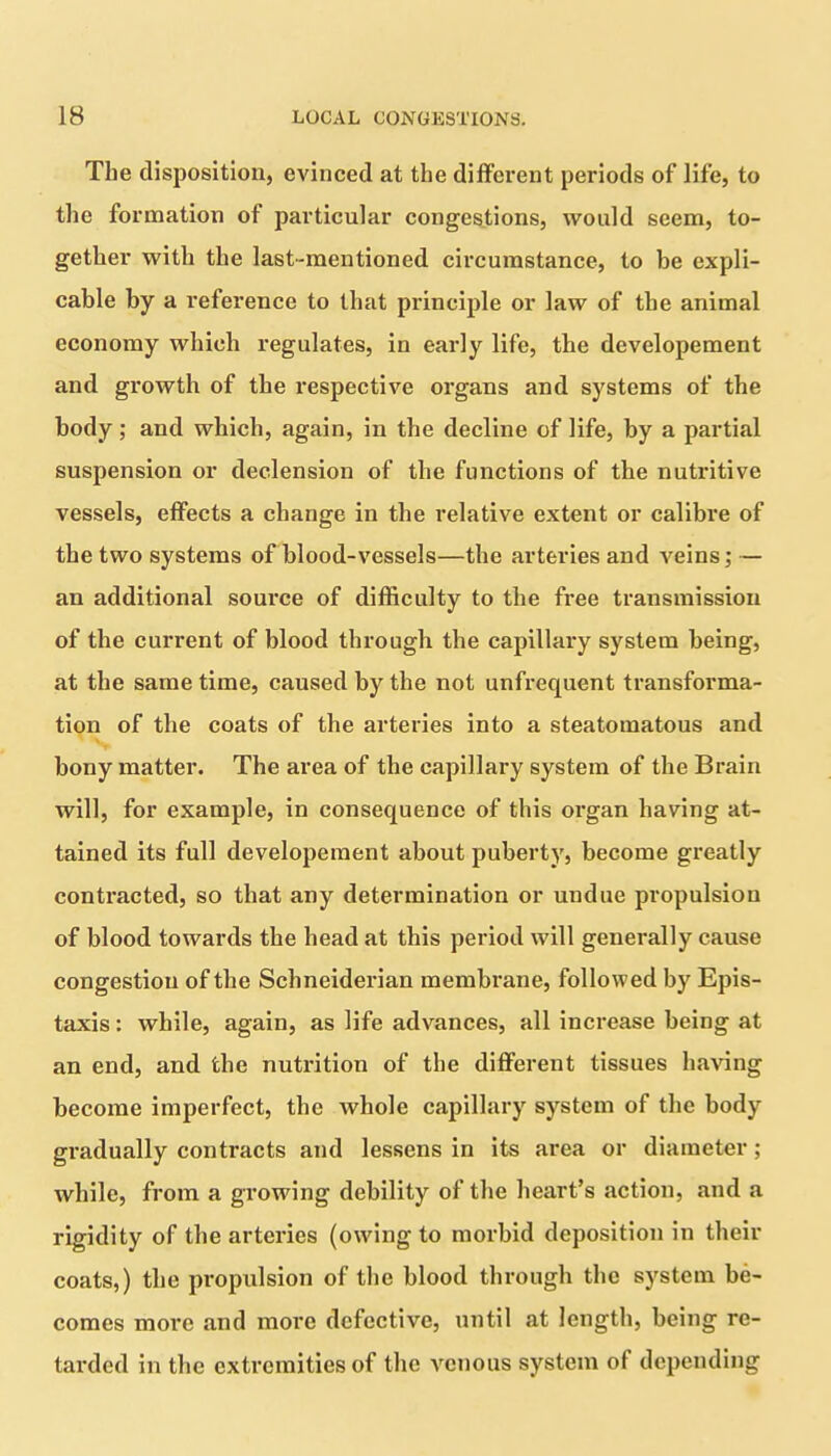The disposition, evinced at the different periods of life, to the formation of particular congestions, would seem, to- gether with the last-mentioned circumstance, to he expli- cable by a reference to that principle or law of the animal economy which regulates, in early life, the developement and growth of the respective organs and systems of the body; and which, again, in the decline of life, by a partial suspension or declension of the functions of the nutritive vessels, effects a change in the relative extent or calibre of the two systems of blood-vessels—the arteries and veins; — an additional source of difficulty to the free transmission of the current of blood through the capillary system being, at the same time, caused by the not unfrequent transforma- tion of the coats of the arteries into a steatomatous and bony matter. The area of the capillary system of the Brain will, for example, in consequence of this organ having at- tained its full developement about puberty, become gi’eatly contracted, so that any determination or undue propulsion of blood towards the head at this period will generally cause congestion of the Schneiderian membrane, followed by Epis- taxis: while, again, as life advances, all increase being at an end, and the nutrition of the different tissues having become imperfect, the whole capillary system of the body gradually contracts and lessens in its area or diameter; while, from a growing debility of the heart’s action, and a rigidity of the arteries (owing to moi’bid deposition in their coats,) the propulsion of the blood through the system be- comes more and more defective, until at length, being re- tarded in the extremities of the venous system of depending