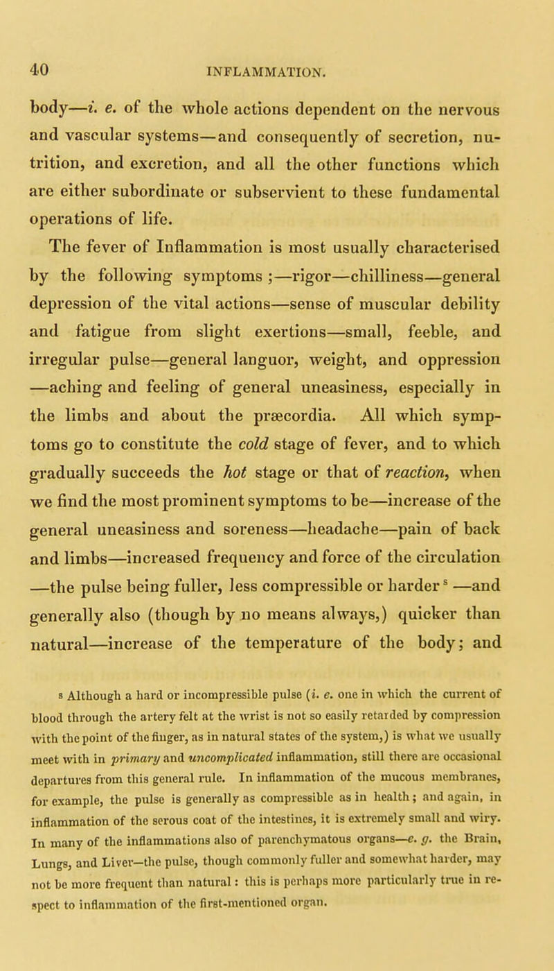 body—i. e. of the whole actions dependent on the nervous and vascular systems—and consequently of secretion, nu- trition, and excretion, and all the other functions which are either subordinate or subservient to these fundamental operations of life. The fever of Inflammation is most usually characterised by the following symptoms ;—rigor—chilliness—general depression of the vital actions—sense of muscular debility and fatigue from slight exertions—small, feeble, and irregular pulse—general languor, weight, and oppression —aching and feeling of general uneasiness, especially in the limbs and about the praecordia. All which symp- toms go to constitute the cold stage of fever, and to which gradually succeeds the hot stage or that of reaction, when we find the most prominent symptoms to be—increase of the general uneasiness and soreness—headache—pain of back and limbs—increased frequency and force of the circulation —the pulse being fuller, less compressible or harders —and generally also (though by no means always,) quicker than natural—increase of the temperature of the body; and s Although a hard or incompressible pulse (i. e. one in which the current of blood through the artery felt at the wrist is not so easily retarded by compression with the point of the finger, as in natural states of the system,) is what we usually meet with in primary and uncomplicated inflammation, still there arc occasional departures from this general rule. In inflammation of the mucous membranes, for example, the pulse is generally as compressible as in health; and again, in inflammation of the serous coat of the intestines, it is extremely small and wiry. In many of the inflammations also of parenchymatous organs—e. g. the Brain, Lungs, and Liver—the pulse, though commonly fuller and somewhat harder, may not be more frequent than natural: this is perhaps more particularly true in re- spect to inflammation of the first-mentioned organ.