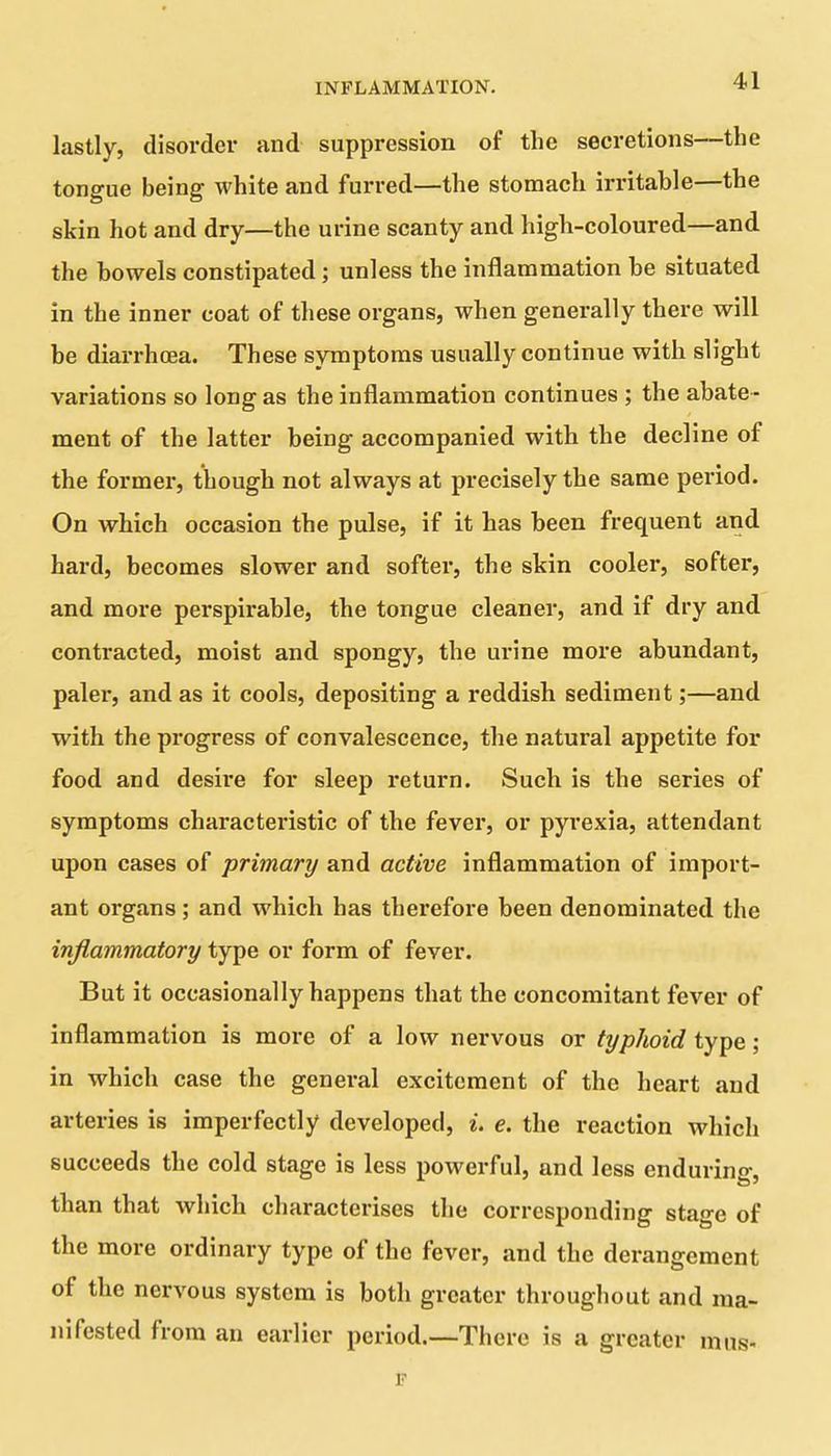 lastly, disorder and suppression of the secretions—the tongue being white and furred—the stomach irritable—the skin hot and dry—the urine scanty and high-coloured—and the bowels constipated; unless the inflammation be situated in the inner coat of these organs, when generally there will be diarrhoea. These symptoms usually continue with slight variations so long as the inflammation continues ; the abate - ment of the latter being accompanied with the decline of the former, though not always at precisely the same period. On which occasion the pulse, if it has been frequent and hard, becomes slower and softer, the skin cooler, softer, and more perspirable, the tongue cleaner, and if dry and contracted, moist and spongy, the urine more abundant, paler, and as it cools, depositing a reddish sediment;—and with the progress of convalescence, the natural appetite for food and desire for sleep return. Such is the series of symptoms characteristic of the fever, or pyrexia, attendant upon cases of primary and active inflammation of import- ant organs; and which has therefore been denominated the inflammatory type or form of fever. But it occasionally happens that the concomitant fever of inflammation is more of a low nervous or typhoid type; in which case the general excitement of the heart and arteries is imperfectly developed, i. e. the reaction which succeeds the cold stage is less powerful, and less enduring, than that which characterises the corresponding stage of the more ordinary type ol the fever, and the derangement of the nervous system is both greater throughout and ma- nifested from an earlier period.—There is a greater mus- F