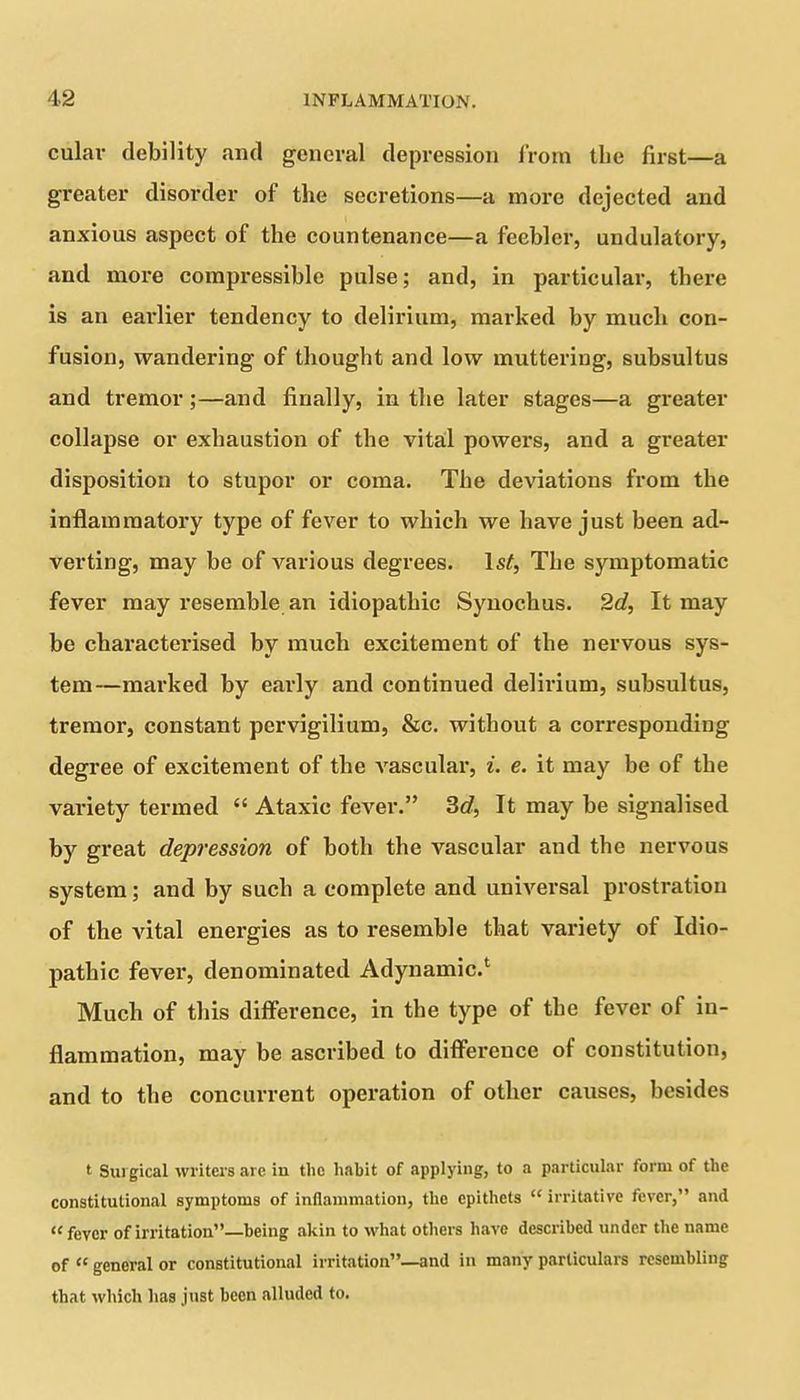 culav debility and general depression from the first—a greater disorder of the secretions—a more dejected and anxious aspect of the countenance—a feebler, undulatory, and more compressible pulse; and, in particular, there is an earlier tendency to delirium, marked by much con- fusion, wandering of thought and low muttering, subsultus and tremor ;—and finally, in the later stages—a greater collapse or exhaustion of the vital powers, and a greater disposition to stupor or coma. The deviations from the inflammatory type of fever to which we have just been ad- verting, may be of various degrees. Isf, The symptomatic fever may resemble an idiopathic Synochus. 2d, It may be characterised by much excitement of the nervous sys- tem—marked by early and continued delirium, subsultus, tremor, constant pervigilium, &c. without a corresponding degree of excitement of the vascular, i. e. it may be of the variety termed “ Ataxic fever.” 3tf, It may be signalised by great depression of both the vascular and the nervous system; and by such a complete and universal prostration of the vital energies as to resemble that variety of Idio- pathic fever, denominated Adynamic.1 Much of this difference, in the type of the fever of in- flammation, may be ascribed to diffei'ence of constitution, and to the concurrent operation of other causes, besides t Suigical writers are in the habit of applying, to a particular form of the constitutional symptoms of inflammation, the epithets “ irritative fever,” and “ fever of irritation”—being akin to what others have described under the name of “ general or constitutional irritation”—and in many particulars resembling that which has just been alluded to.