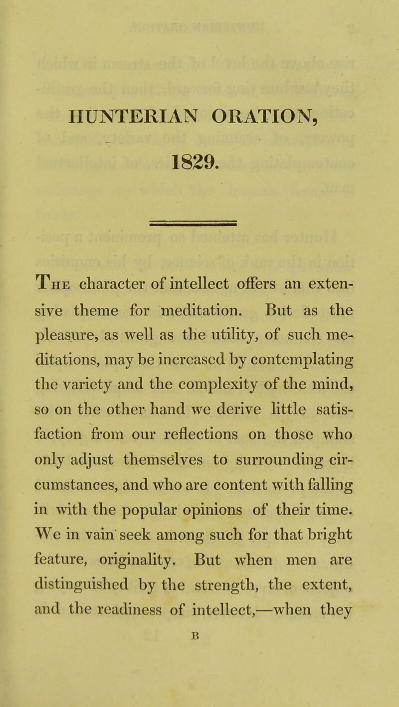 HUNTERIAN ORATION, 1829. The character of intellect offers an exten- sive theme for meditation. But as the pleasure, as well as the utility, of such me- ditations, may be increased by contemplating the variety and the complexity of the mind, so on the other hand we derive little satis- faction from our reflections on those who only adjust themselves to surrounding cir- cumstances, and who are content with falling in with the popular opinions of their time. We in vain seek among such for that bright feature, originality. But when men are distinguished by the strength, the extent, and the readiness of intellect,—when they B