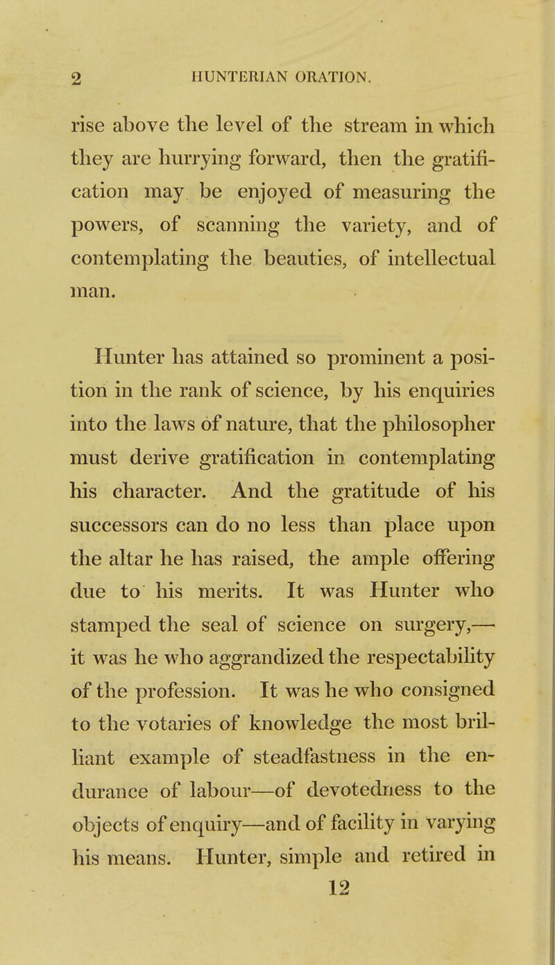 rise above the level of the stream in which they are hurrying forward, then the gratifi- cation may be enjoyed of measuring the powers, of scanning the variety, and of contemplating the beauties, of intellectual man. Hunter has attained so prominent a posi- tion in the rank of science, by his enquiries into the laws of nature, that the philosopher must derive gratification in contemplating his character. And the gratitude of his successors can do no less than place upon the altar he has raised, the ample offering due to his merits. It was Hunter who stamped the seal of science on surgery,— it was he who aggrandized the respectability of the profession. It was he who consigned to the votaries of knowledge the most bril- liant example of steadfastness in the en- durance of labour—of devotedness to the objects of enquiry—and of facility in varying his means. Hunter, simple and retired in 12