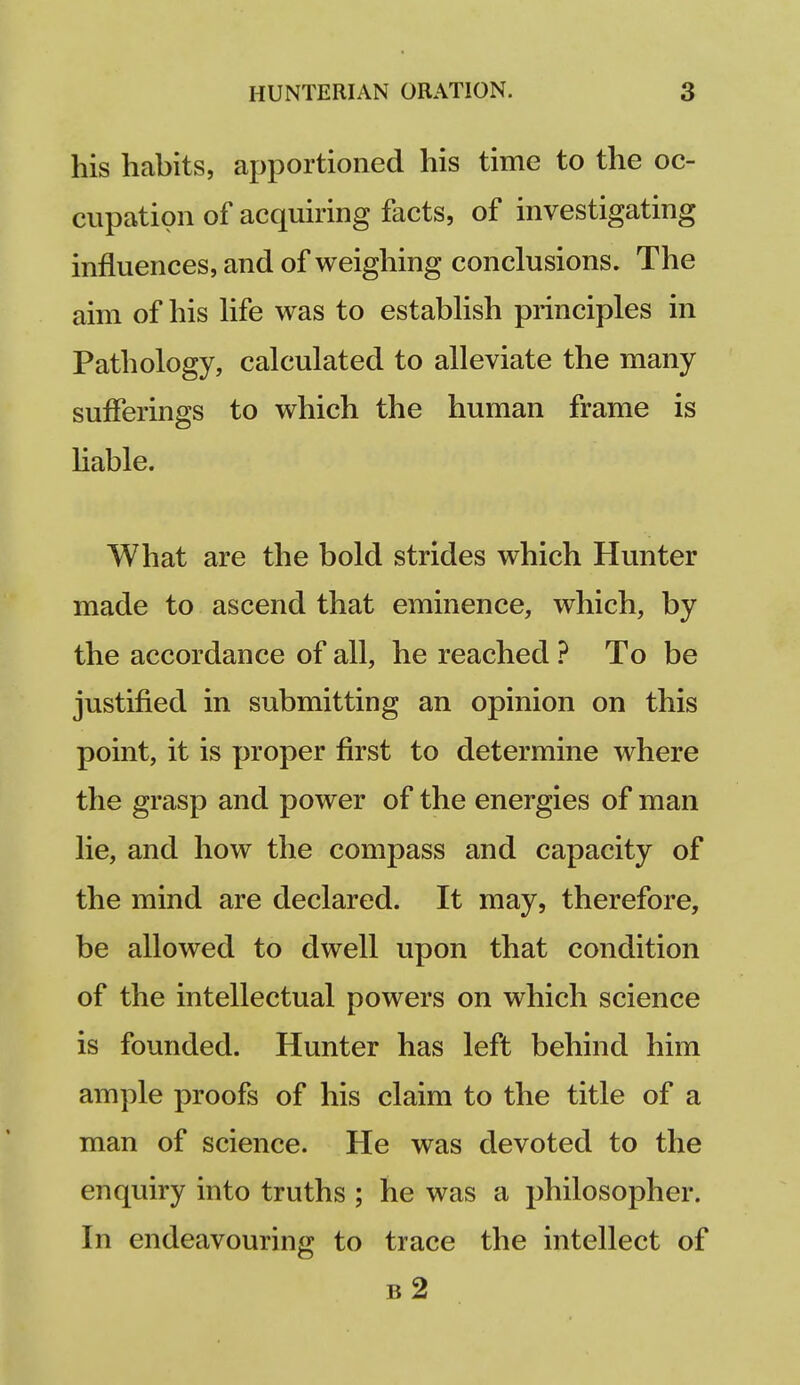 his habits, apportioned his time to the oc- cupation of acquiring facts, of investigating influences, and of weighing conclusions. The aim of his Hfe was to estabHsh principles in Pathology, calculated to alleviate the many sufferings to which the human frame is liable. What are the bold strides which Hunter made to ascend that eminence, which, by the accordance of all, he reached ? To be justified in submitting an opinion on this point, it is proper first to determine where the grasp and power of the energies of man lie, and how the compass and capacity of the mind are declared. It may, therefore, be allowed to dwell upon that condition of the intellectual powers on which science is founded. Hunter has left behind him ample proofs of his claim to the title of a man of science. He was devoted to the enquiry into truths ; he was a philosopher. In endeavouring to trace the intellect of b2