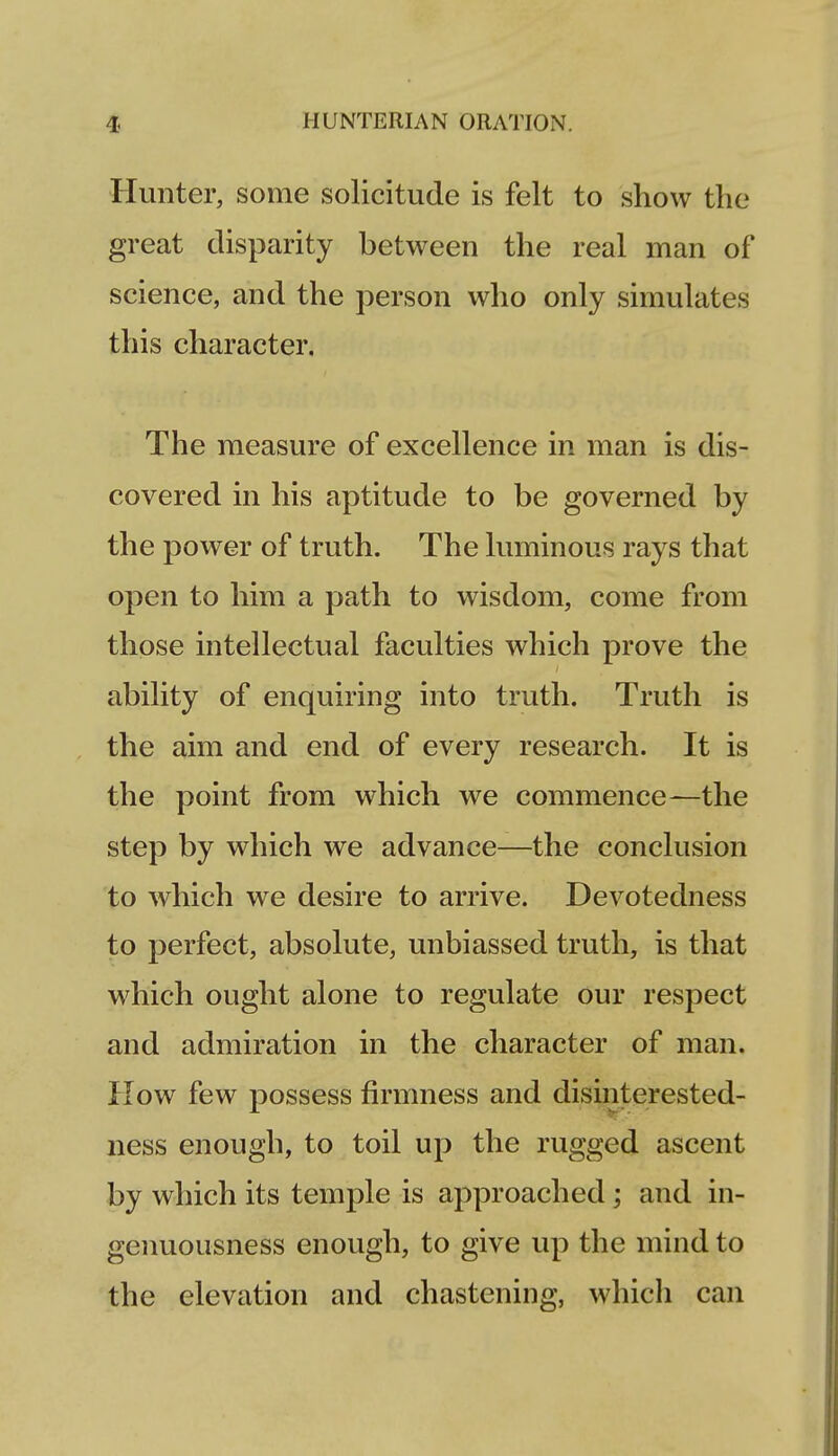 Hunter, some solicitude is felt to show the great disparity between the real man of science, and the person who only simulates this character. The measure of excellence in man is dis- covered in his aptitude to be governed by the power of truth. The luminous rays that open to him a path to wisdom, come from those intellectual faculties which prove the ability of enquiring into truth. Truth is the aim and end of every research. It is the point from which we commence—the step by which we advance—the conclusion to which we desire to arrive. Devotedness to perfect, absolute, unbiassed truth, is that which ought alone to regulate our respect and admiration in the character of man. How few possess firmness and disinterested- ness enough, to toil up the rugged ascent by which its temple is approached ; and in- genuousness enough, to give up the mind to the elevation and chastening, which can