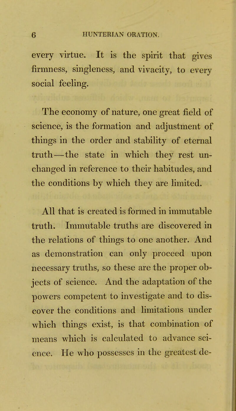 every virtue. It is the spirit that gives firmness, singleness, and vivacity, to every social feeling. The economy of nature, one great field of science, is the formation and adjustment of things in the order and stability of eternal truth—the state in which they rest un- changed in reference to their habitudes, and the conditions by which they are limited. All that is created is formed in immutable truth. Immutable truths are discovered in the relations of things to one another. And as demonstration can only proceed upon necessary truths, so these are the proper ob- jects of science. And the adaptation of the powers competent to investigate and to dis- cover the conditions and limitations under which things exist, is that combination of means which is calculated to advance sci- ence. He who possesses in the greatest de-