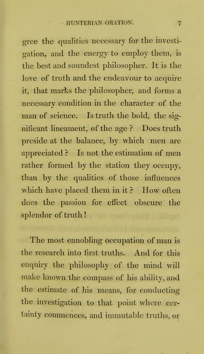 gree the qualities necessary for the investi- gation, and the energy to employ them, is the best and soundest philosopher. It is the love of truth and the endeavour to acquire it, that marks the philosopher, and forms a necessary condition in the character of the man of science. Is truth the bold, the sig- nificant lineament, of the age ? Does truth preside at the balance, by which men are appreciated ? Is not the estimation of men rather formed by the station they occupy, than by the qualities of those influences which have placed them in it ? How often does the passion for eflect obscure the splendor of truth! The most ennobling occupation of man is the research into first truths. And for this enquiry the philosophy of the mind will make known the compass of his ability, and the estimate of his means, for conducting the investigation to that point where cer- tainty commences, and immutable truths, or