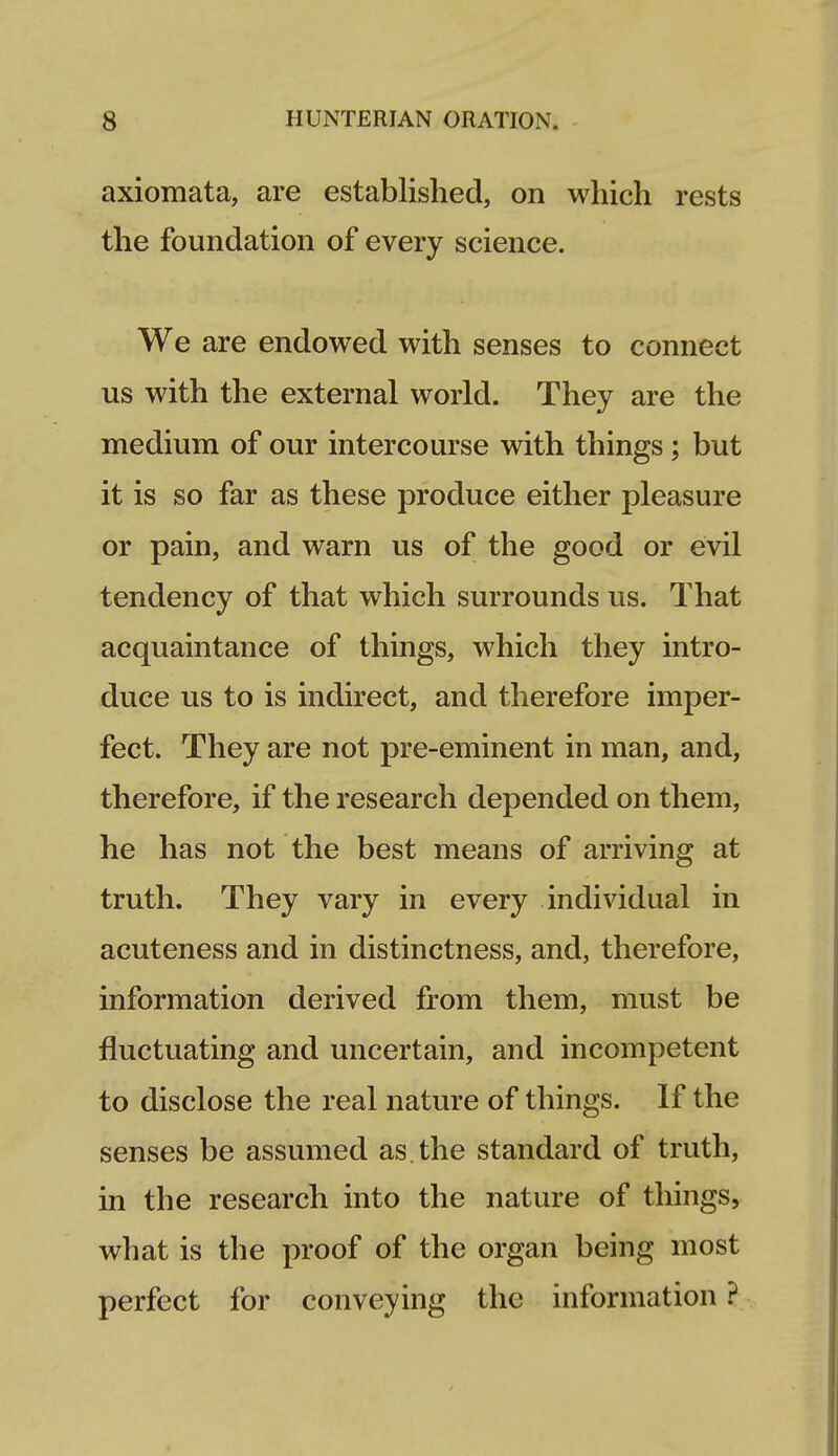 axiomata, are established, on which rests the foundation of every science. We are endowed with senses to connect us with the external world. They are the medium of our intercourse with things; but it is so far as these produce either pleasure or pain, and warn us of the good or evil tendency of that which surrounds us. That acquaintance of things, which they intro- duce us to is indirect, and therefore imper- fect. They are not pre-eminent in man, and, therefore, if the research depended on them, he has not the best means of arriving at truth. They vary in every individual in acuteness and in distinctness, and, therefore, information derived from them, must be fluctuating and uncertain, and incompetent to disclose the real nature of things. If the senses be assumed as. the standard of truth, in the research into the nature of things, what is the proof of the organ being most perfect for conveying the information ?