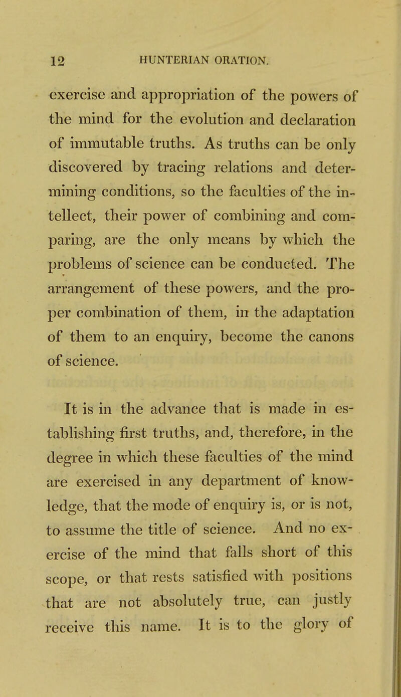 exercise and appropriation of the powers of the mind for the evolution and declaration of immutable truths. As truths can be only discovered by tracing relations and deter- mining conditions, so the faculties of the in- tellect, their power of combining and com- paring, are the only means by which the problems of science can be conducted. The arrangement of these powers, and the pro- per combination of them, in the adaptation of them to an enquiry, become the canons of science. It is in the advance that is made in es- tablishing first truths, and, therefore, in the degree in which these faculties of the mind are exercised in any department of know- ledge, that the mode of enquiry is, or is not, to assume the title of science. And no ex- ercise of the mind that falls short of this scope, or that rests satisfied with positions that are not absolutely true, can justly receive this name. It is to the glory of