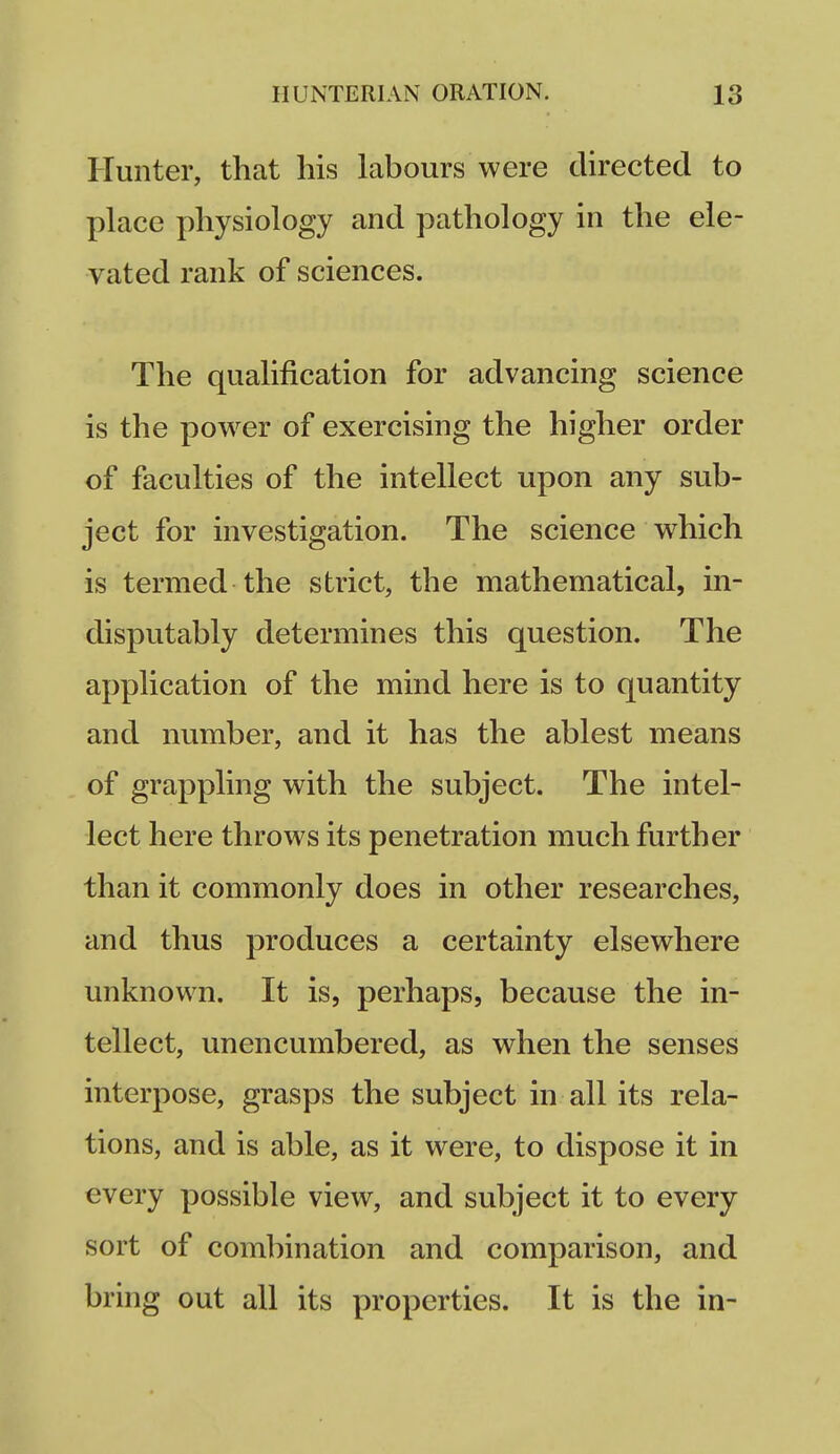 Hunter, that his labours were directed to place physiology and pathology in the ele- vated rank of sciences. The qualification for advancing science is the power of exercising the higher order of faculties of the intellect upon any sub- ject for investigation. The science which is termed the strict, the mathematical, in- disputably determines this question. The application of the mind here is to quantity and number, and it has the ablest means of grappling with the subject. The intel- lect here throws its penetration much further than it commonly does in other researches, and thus produces a certainty elsewhere unknown. It is, perhaps, because the in- tellect, unencumbered, as when the senses interpose, grasps the subject in all its rela- tions, and is able, as it were, to dispose it in every possible view, and subject it to every sort of combination and comparison, and bring out all its properties. It is the in-