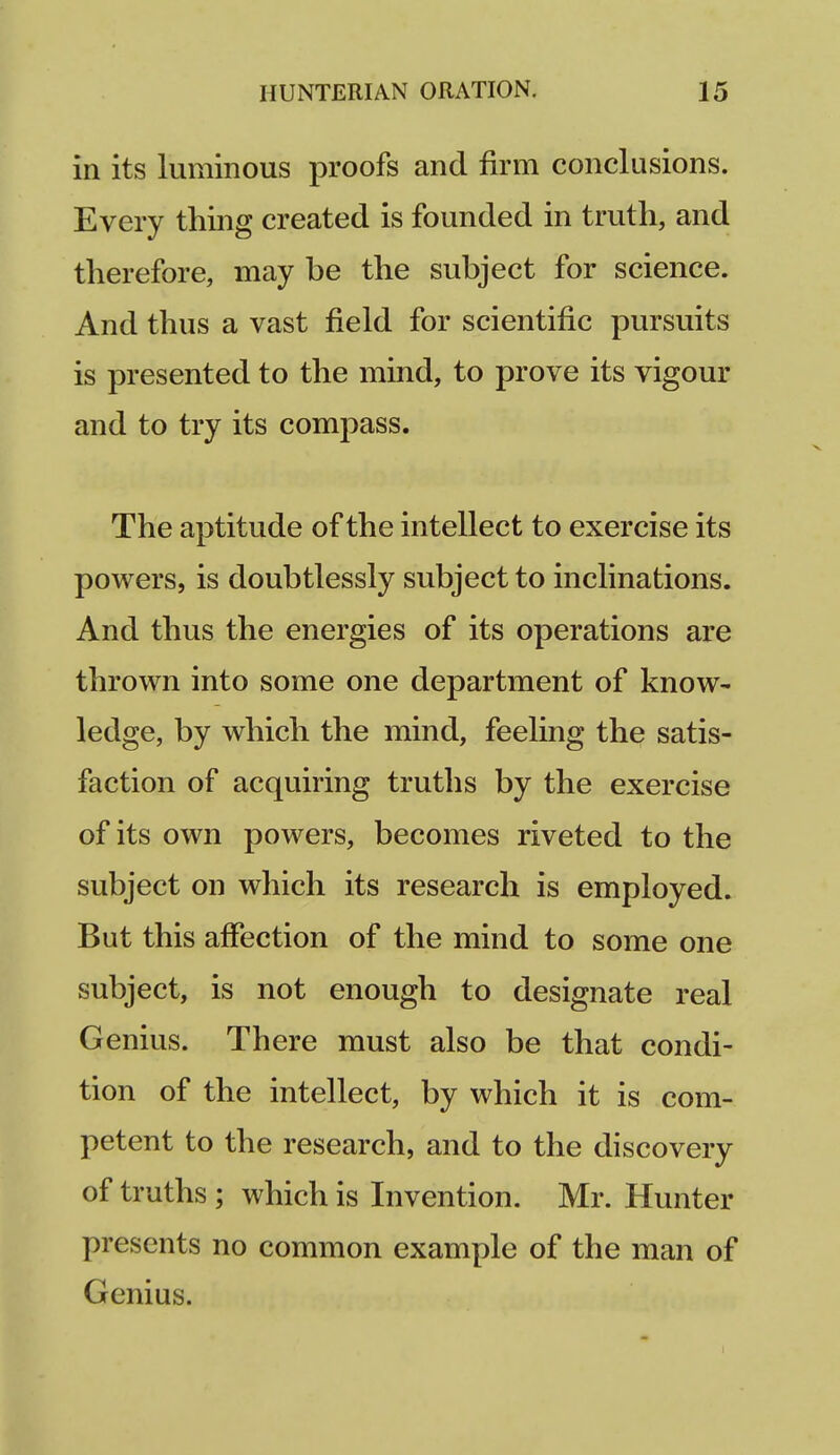 in its luminous proofs and firm conclusions. Every thing created is founded in truth, and therefore, may be the subject for science. And thus a vast field for scientific pursuits is presented to the mind, to prove its vigour and to try its compass. The aptitude of the intellect to exercise its powers, is doubtlessly subject to inclinations. And thus the energies of its operations are thrown into some one department of know- ledge, by which the mind, feeling the satis- faction of acquiring truths by the exercise of its own powers, becomes riveted to the subject on which its research is employed. But this affection of the mind to some one subject, is not enough to designate real Genius. There must also be that condi- tion of the intellect, by which it is com- petent to the research, and to the discovery of truths ; which is Invention. Mr. Hunter presents no common example of the man of Genius.