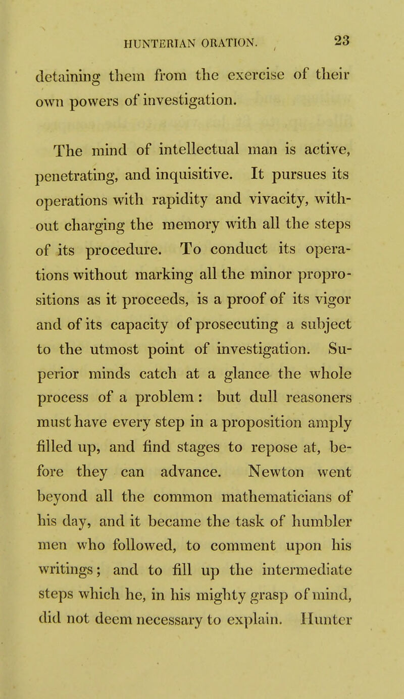 detaining them from the exercise of their own powers of investigation. The mind of intellectual man is active, penetrating, and inquisitive. It pursues its operations with rapidity and vivacity, with- out charging the memory with all the steps of its procedure. To conduct its opera- tions without marking all the minor propro- sitions as it proceeds, is a proof of its vigor and of its capacity of prosecuting a subject to the utmost point of investigation. Su- perior minds catch at a glance the whole process of a problem : but dull reasoners must have every step in a proposition amply filled up, and find stages to repose at, be- fore they can advance. Newton went beyond all the common mathematicians of his day, and it became the task of humbler men who followed, to comment upon his writings; and to fill up the intermediate steps which he, in his mighty grasp of mind, did not deem necessary to explain. Hunter