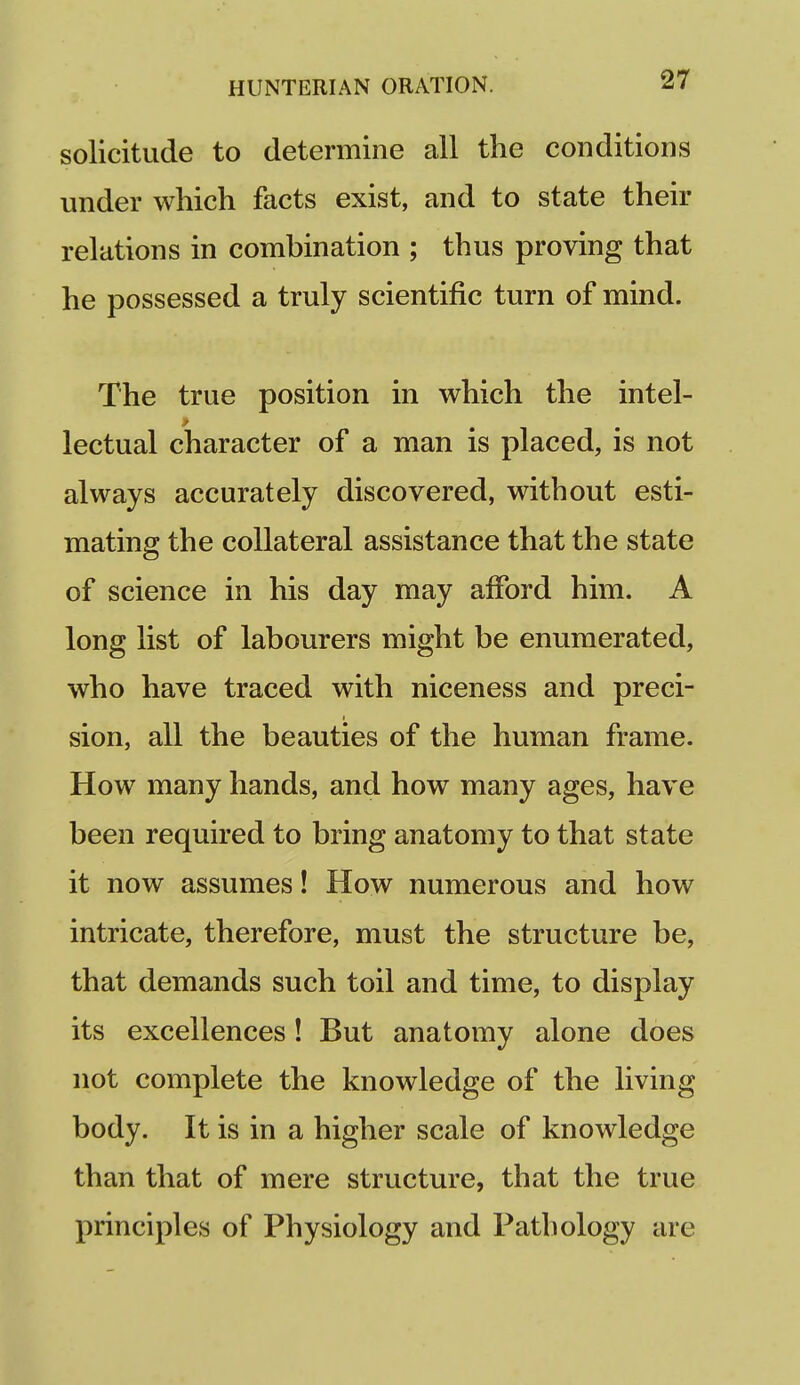 solicitude to determine all the conditions under which facts exist, and to state their relations in combination ; thus proving that he possessed a truly scientific turn of mind. The true position in which the intel- lectual character of a man is placed, is not always accurately discovered, without esti- mating the collateral assistance that the state of science in his day may afford him. A long list of labourers might be enumerated, who have traced with niceness and preci- sion, all the beauties of the human frame. How many hands, and how many ages, have been required to bring anatomy to that state it now assumes! How numerous and how intricate, therefore, must the structure be, that demands such toil and time, to display its excellences! But anatomy alone does not complete the knowledge of the living body. It is in a higher scale of knowledge than that of mere structure, that the true principles of Physiology and Pathology are