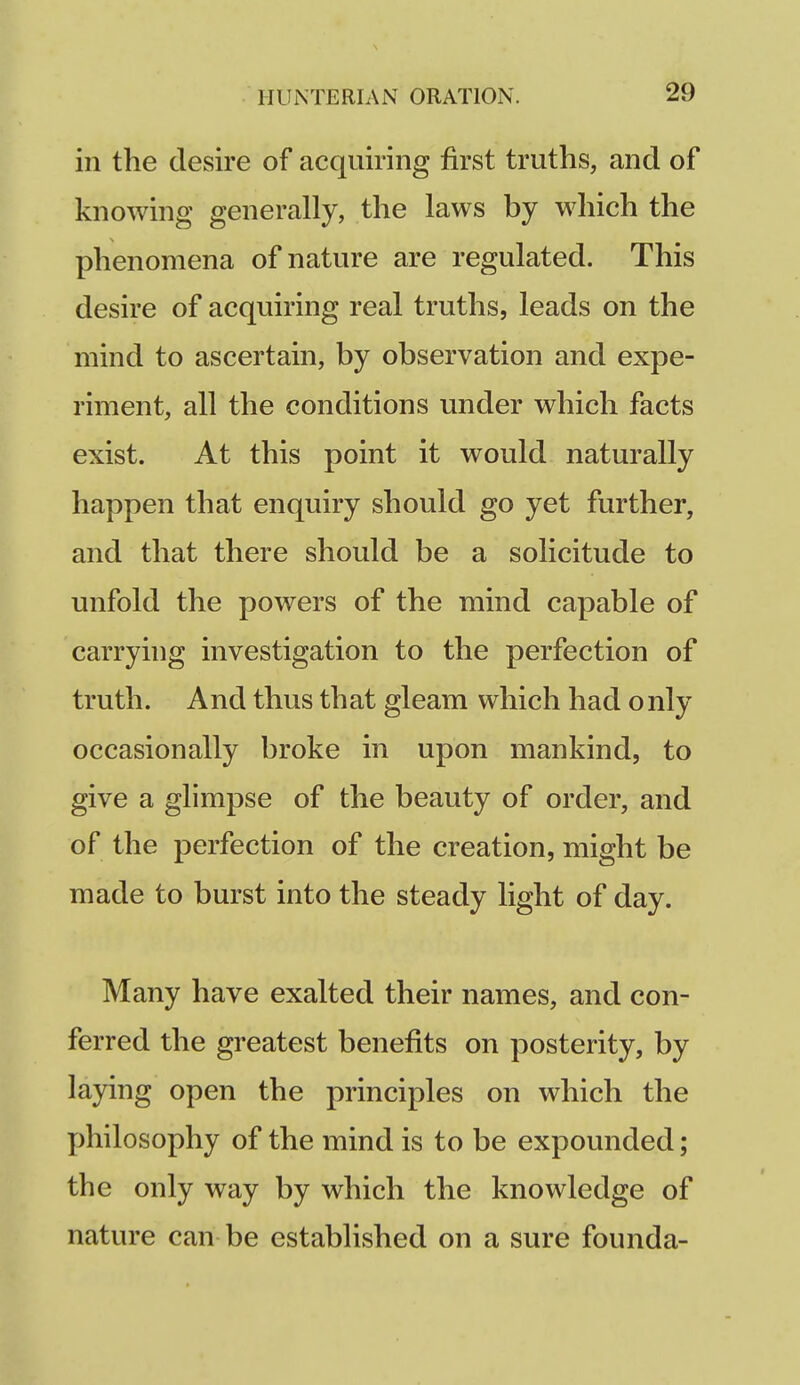 in the desire of acquiring first truths, and of knowing generally, the laws by which the phenomena of nature are regulated. This desire of acquiring real truths, leads on the mind to ascertain, by observation and expe- riment, all the conditions under which facts exist. At this point it would naturally happen that enquiry should go yet further, and that there should be a solicitude to unfold the powers of the mind capable of carrying investigation to the perfection of truth. And thus that gleam which had only occasionally broke in upon mankind, to give a glimpse of the beauty of order, and of the perfection of the creation, might be made to burst into the steady light of day. Many have exalted their names, and con- ferred the greatest benefits on posterity, by laying open the principles on which the j)hilosophy of the mind is to be expounded; the only way by which the knowledge of nature can be established on a sure founda-