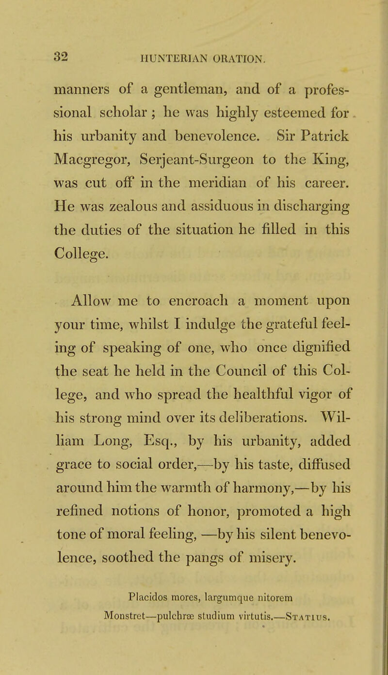 manners of a gentleman, and of a profes- sional scholar ; he was highly esteemed for . his urbanity and benevolence. Sir Patrick Macgregor, Serjeant-Surgeon to the King, was cut off in the meridian of his career. He was zealous and assiduous in discharging the duties of the situation he filled in this College. Allow me to encroach a moment upon your time, whilst I indulge the grateful feel- ing of speaking of one, who once dignified the seat he held in the Council of this Col- lege, and who spread the healthful vigor of his strong mind over its deliberations. Wil- liam Long, Esq., by his urbanity, added grace to social order,—by his taste, diffused around him the warmth of harmony,—by his refined notions of honor, promoted a high tone of moral feeling, —by his silent benevo- lence, soothed the pangs of misery. Placidos mores, largumque nitorem Monstret—pulchrcE studium virtutis.—Statius.