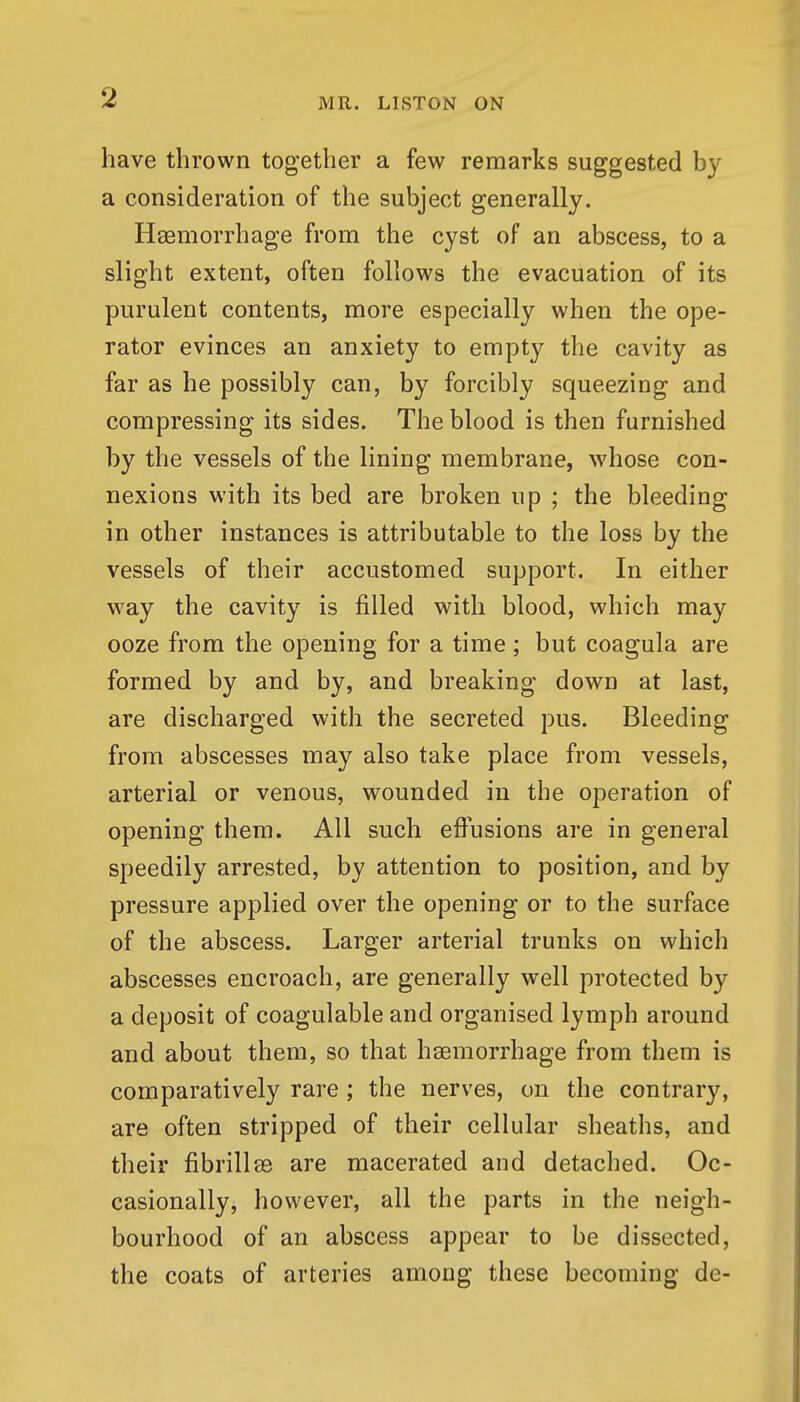 have thrown together a few remarks suggested by a consideration of the subject generally. Hssmorrhage from the cyst of an abscess, to a slight extent, often follows the evacuation of its purulent contents, more especially when the ope- rator evinces an anxiety to empty the cavity as far as he possibly can, by forcibly squeezing and compressing its sides. The blood is then furnished by the vessels of the lining membrane, whose con- nexions with its bed are broken up ; the bleeding in other instances is attributable to the loss by the vessels of their accustomed support. In either way the cavity is filled with blood, which may ooze from the opening for a time; but coagula are formed by and by, and breaking down at last, are discharged with the secreted pus. Bleeding from abscesses may also take place from vessels, arterial or venous, wounded in the operation of opening them. All such effusions are in general speedily arrested, by attention to position, and by pressure applied over the opening or to the surface of the abscess. Larger arterial trunks on which abscesses encroach, are generally well protected by a deposit of coagulable and organised lymph around and about them, so that haemorrhage from them is comparatively rare; the nerves, on the contrary, are often stripped of their cellular sheaths, and their fibrillag are macerated and detached. Oc- casionally, however, all the parts in the neigh- bourhood of an abscess appear to be dissected, the coats of arteries among these becoming de-