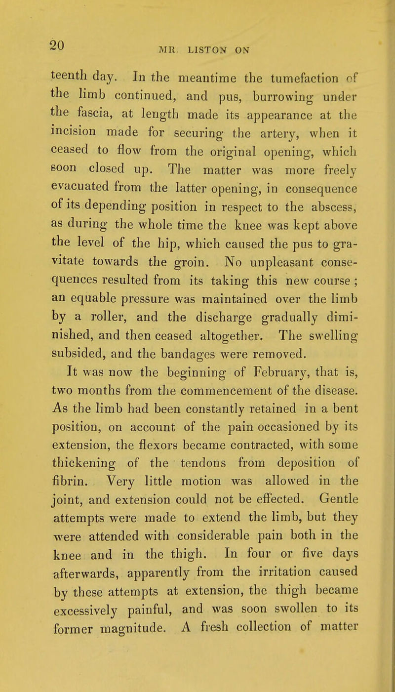 MR LISTON ON teentli day. In the meantime the tumefaction of the limb continued, and pus, burrowing under the fascia, at length made its appearance at the incision made for securing the artery, when it ceased to flow from the original opening, which soon closed up. The matter was more freely evacuated from the latter opening, in consequence of its depending position in respect to the abscess, as during the whole time the knee was kept above the level of the hip, which caused the pus to gra- vitate towards the groin. No unpleasant conse- quences resulted from its taking this new course ; an equable pressure was maintained over the limb by a roller, and the discharge gradually dimi- nished, and then ceased altogether. The swelling subsided, and the bandages were removed. It was now the beginning of February, that is, two months from the commencement of the disease. As the limb had been constantly retained in a bent position, on account of the pain occasioned by its extension, the flexors became contracted, with some thickening of the tendons from deposition of fibrin. Very little motion was allowed in the joint, and extension could not be eff'ected. Gentle attempts were made to extend the limb, but they were attended with considerable pain both in the knee and in the thigh. In four or five days afterwards, apparently from the irritation caused by these attempts at extension, the thigh became excessively painful, and was soon swollen to its former magnitude. A fresh collection of matter