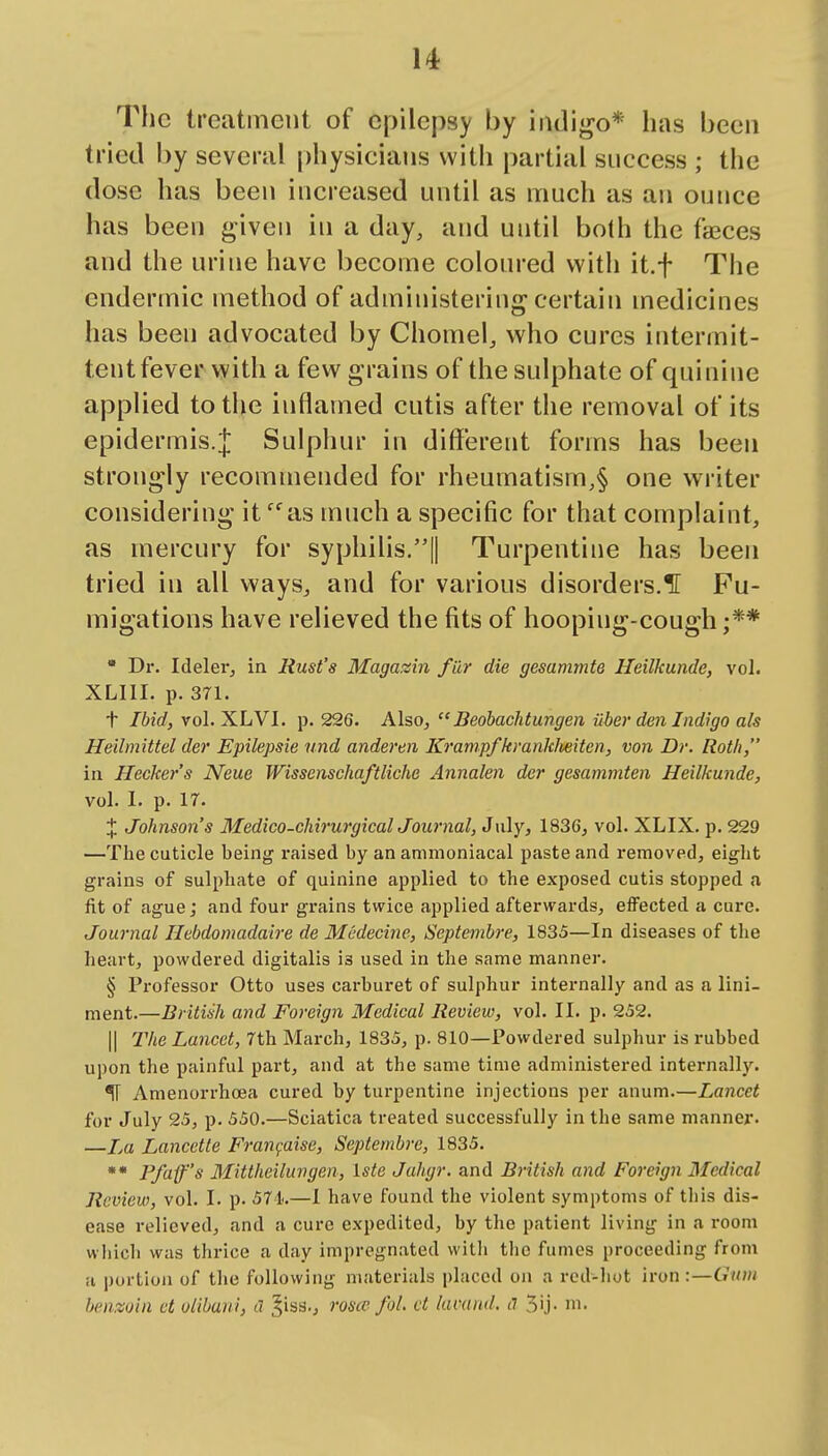 The treatment of epilepsy by indigo* has been tried by several physicians with partial success ; the dose has been increased until as much as an ounce has been given in a day, and until both the faeces and the urine have become coloured with it.f The endermic method of administering-certain medicines has been advocated by Chomel, who cures intermit- tent fever with a few grains of the sulphate of quinine applied to the inflamed cutis after the removal of its epidermis.Sulphur in different forms has been strongly recommended for rheumatism,§ one writer considering it ^as much a specific for that complaint, as mercury for syphilis.|| Turpentine has been tried in all ways, and for various disorders.H Fu- migations have relieved the fits of hooping-cough ;**  Dr. Ideler, ia Rust's Magazin filr die gesammte Heilkundc, vol. XLIII. p. 371. t Ibid, vol. XLVI. p. 22G. Also, Beobachtungen ilber den Indigo als Heilmittel der Epilepsie und anderen Krampfkranklieiten, von Dr. Roth, in Hecker's Neue WissenschaftUche Annalen der gesammten Heilkunde, vol. 1. p. 17. J Johnson's Medico-chirurgicalJournal, July, 1836, vol. XLIX. p. 229 —The cuticle being raised by an animoniacal paste and removed, eight grains of sulphate of quinine applied to the exposed cutis stopped a fit of ague; and four grains twice applied afterwards, effected a cure. Journal Ilebdomadaire de Mcdecine, Septembre, 1835—In diseases of the heart, powdered digitalis is used in the same manner. § Professor Otto uses carburet of sulphur internally and as a lini- ment.—British and Foreign Medical Review, vol. II. p. 252. II The Lancet, 7th March, 1835, p. 810—Powdered sulphur is rubbed upon the painful part, and at the same time administered internally. ^ Amenorrhoea cured by turpentine injections per anum.—Lancet for July 25, p. 550.—Sciatica treated successfully in the same manner. —La Lancette Fran^aise, Septembre, 1835. ** Pfiifs Mittheiluvgen, Iste Jahgr. and British and Foreign Medical Review, vol. I. p. 571.—1 have found the violent symptoms of tliis dis- ease relieved, and a cure expedited, by the patient living in a room which was thrice a day impregnated witli the fumes proceeding from ii portion of the following materials placed on a red-liut iron :—Cruvi benzoin ct olibaui, a ^iss., roscc foL ct himnd. il 5'j-