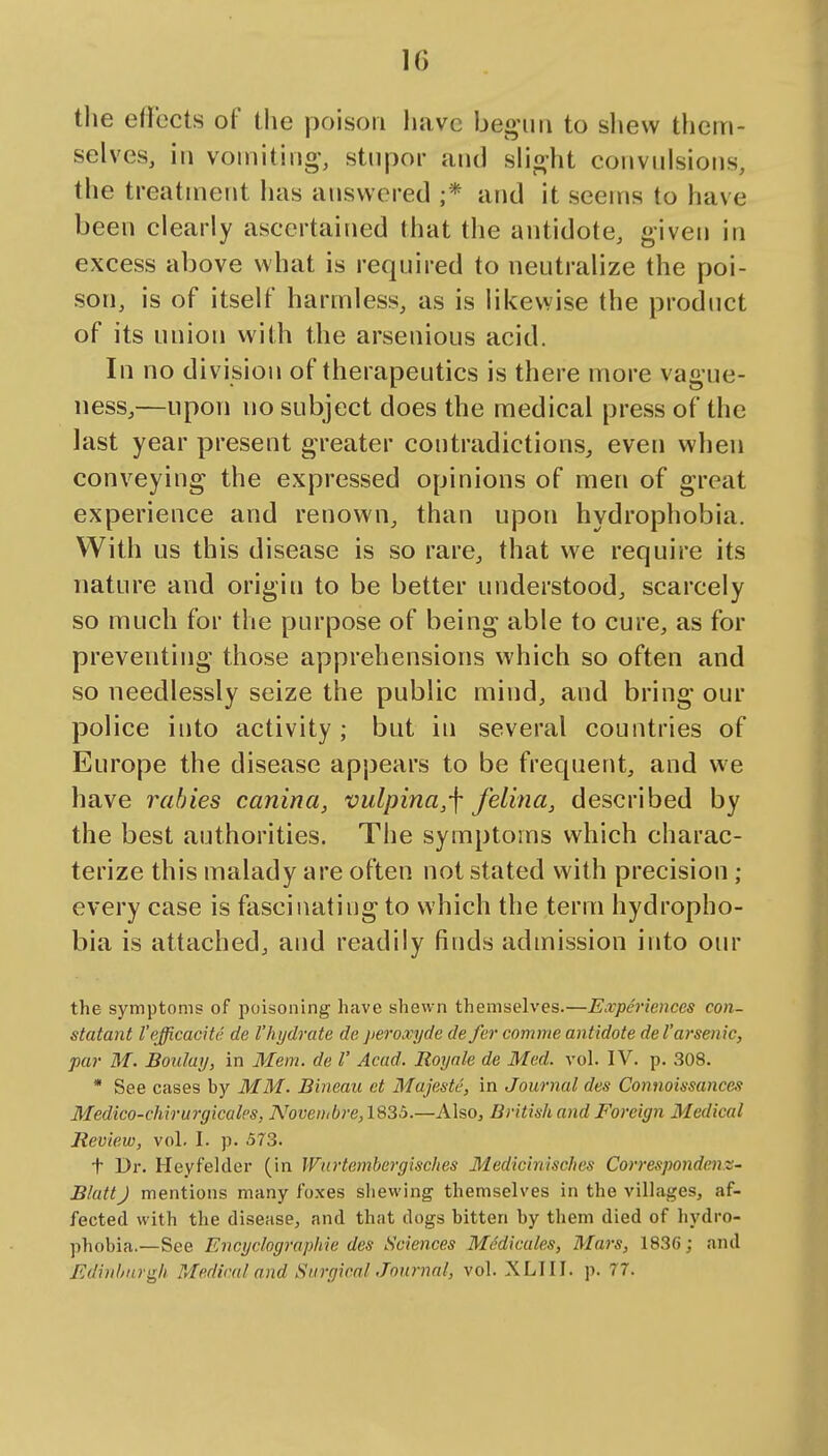 IG the eflfccts of the poison have beo-mi to shew them- selves, in voinitiijg-, stupor and slio-ht convulsions, the treatment lias answered ;* and it seems to have been clearly ascertained that the antidote, given in excess above what is required to neutralize the poi- son, is of itself harmless, as is likewise the product of its union with the arsenious acid. In no division of therapeutics is there more vague- ness,—upon no subject does the medical press of the last year present greater contradictions, even when conveying the expressed opinions of men of great experience and renown, than upon hydrophobia. With us this disease is so rare, that we require its nature and origin to be better understood, scarcely so much for the purpose of being able to cure, as for preventing those apprehensions which so often and so needlessly seize the public mind, and bring our police into activity; but in several countries of Europe the disease appears to be frequent, and we have rabies canina, vulpina,\ felina, described by the best authorities. The symptoms which charac- terize this malady are often not stated with precision ; every case is fascinating to which the term hydropho- bia is attached, and readily finds admission into our the symptoms of poisoning have shewn themselves.—Experiences con- statant I'efficacitc de Vhydrate de peroxyde de fer comme antidote de Varsenic, par M. Boulay, in Mem. de I' Acad. Royale de Med. vol. IV. p. 308. * See cases by MM. Bineau et Majestc, in Journal des Connoissances Medico-chirurgicalcs, A^ovenibre,1835.—Also, British and Foreign Medical Review, vol. I. p. 573. t Dr. Heyfelcler (in Wurtembergisches Medicinisches Correspondens- BluttJ mentions many foxes shewing themselves in the villages, af- fected with the disease, and that dogs bitten by them died of liydro- phobia.—See Encyclogrnphie des Sciences Medicates, Mars, 183C; and Edinburgh Medical and SurgicnlJnnrnal, vol. XLIII. p. 77.