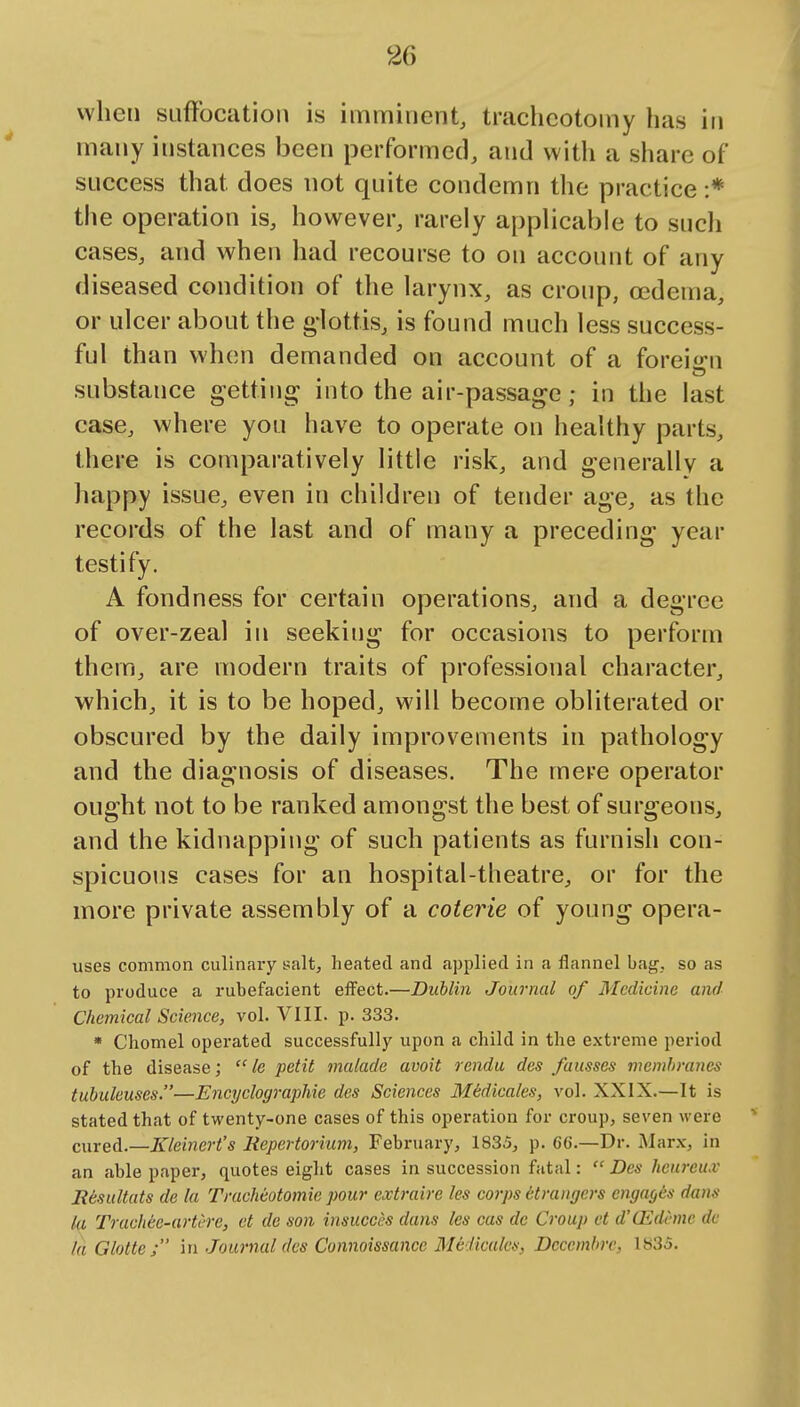 when suffocation is imminent, tracheotomy has in many instances been performed, and with a share of success that does not quite condemn the practice :* the operation is, however, rarely applicable to sucli cases, and when had recourse to on account of any diseased condition of the larynx, as croup, oedema, or ulcer about the g-lott.is, is found much less success- ful than when demanded on account of a foreio^n substance getting into the air-passage; in the last case, where you have to operate on healthy parts, there is comparatively little risk, and generally a happy issue, even in children of tender age, as the records of the last and of many a preceding year testify. A fondness for certain operations, and a degree of over-zeal in seeking for occasions to perform them, are modern traits of professional character, which, it is to be hoped, will become obliterated or obscured by the daily improvements in pathology and the diagnosis of diseases. The mere operator ought not to be ranked amongst the best of surgeons, and the kidnapping of such patients as furnish con- spicuous cases for an hospital-theatre, or for the more private assembly of a coterie of young opera- uses common culinary salt, heated and applied in a flannel bag, so as to produce a rubefacient effect.—Dublin Journal of Medicine and Chemical Science, vol. VIII. p. 333. • Chomel operated successfully upon a child in the extreme period of the disease;  le petit malade avoit rendu des fausses membranes tubuleuses.—EncyclograpMc des Sciences MMicales, vol. XXIX.—It is stated that of twenty-one cases of this operation for croup, seven were cured.—Kleinert's Repertorium, February, 1835, p. 66.—Dr. Marx, in an able paper, quotes eight cases in succession fatal:  Des hcurcu.v Resultats de la Tracheotomie pour extraire les corps etrangers engages dans la Trucliee-artere, et de son insucees dans les cas de Croup ct d'O^deme dc Id Glotte; in Journal des Connoissance Mciiculcs, Decembrc, 1835.