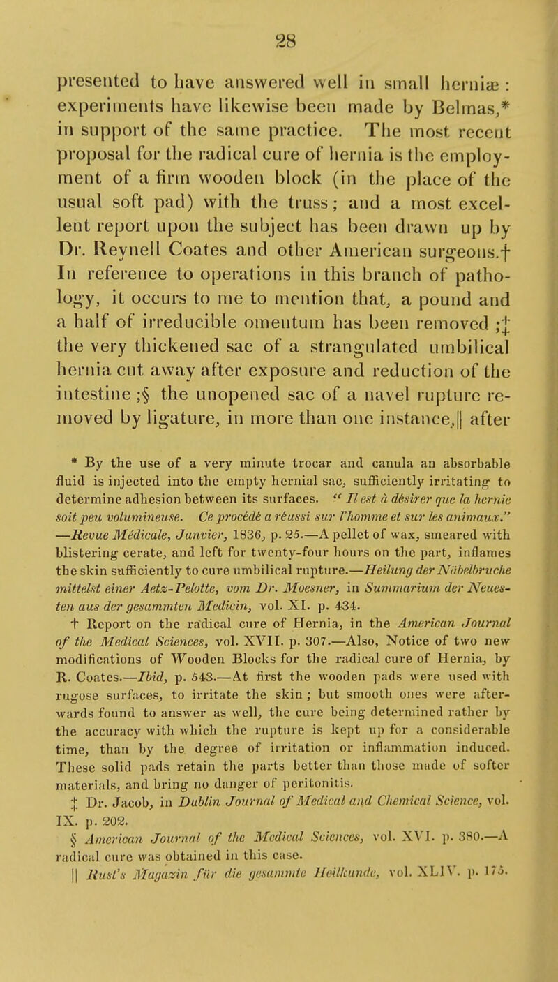 presented to have answered well in small hernias: experiments have likewise been made by Belmas,* in support of the same practice. The most recent proposal for the radical cure of hernia is tiie employ- ment of a firm wooden block (in the place of the usual soft pad) with the truss; and a most excel- lent report upon the subject has been drawn up by Dr. Reynell Coates and other American surgeons.f In reference to operations in this branch of patho- lo^^y, it occurs to me to mention that, a pound and a half of irreducible omentum has been removed ;t the very thickened sac of a strangulated umbilical hernia cut away after exposure and reduction of the intestine ;§ the unopened sac of a navel rupture re- moved by ligature, in more than one instance,! after * By the use of a very minute trocar and canula an absorbable fluid is injected into the empty hernial sac, sufficiently irritating to determine adhesion between its surfaces.  II est a desirer que la hernie soit peu volumineuse. Ce procedi a reussi sur I'liomme et sur les animaux. —Revue Mc'dicale, Janvier, 1836, p. 25.—A pellet of wax, smeared with blistering cerate, and left for twenty-four hours on the part, inflames the skin sufficiently to cure umbilical rupture.—Heilung der Nlibelbruche mittelst einer Aetz-Pelotte, vom Dr. Moesner, in Suinmai-ium der Neues- ten aus der gesammten Medicin, vol. XI. p. 434. + Report on the radical cure of Hernia, in the American Journal of the Medical Sciences, vol. XVI I. p. 307.—Also, Notice of two new modifications of Wooden Blocks for the radical cure of Hernia, by R. Coates.—Ibid, p. 543.—At first the wooden pads were used with rugose surfaces, to irritate the skin; but smooth ones were after- wards found to answer as well, the cure being determined rather by the accuracy with which the rupture is kept up for a considerable time, than by the degree of irritation or inflammation induced. These solid pads retain the parts better than those made of softer materials, and bring no danger of peritonitis. J Dr. Jacob, in Dublin Journal of Medical and Chemical Science, vol. IX. p. 202. § American Journal of the Medical Sciences, vol. XVI. j). 380.—A radical cure was obtained ia this case. II Rust's Magassin fiir die gesummtc HcUkundc, vol. XLI\'. p. I'j-