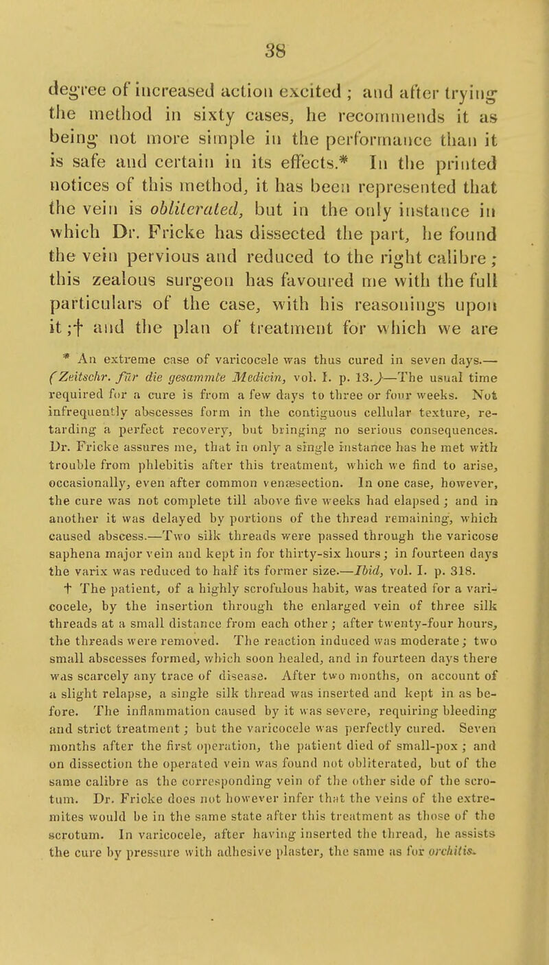 deo'ree of increased action excited ; and after trying- the method in sixty cases, he recommends it as being- not more simple in the performance than it is safe and certain in its effects* In tlie printed notices of this method, it has been represented that the vein is obliteraLed, but in the only instance in which Dr. Fricke has dissected the part, he found the vein pervious and reduced to the right calibre ; this zealous surgeon has favoured me with the full particulars of the case, with his reasonings upon it ;f and the plan of treatment for w hich we are * An extreme case of varicocele was thus cured in seven days (Zdtschr. fur die gesammte Mecticin, vol. I. p. 13.^—The usual time required for a cure is from a few days to three or four weeks. Not infrequently abscesses form in the contii^uous cellular texture, re- tarding a perfect recovery, but bringing no serious consequences. Dr. Fricke assures me, that in only a single instance has he met with trouble from phlebitis after this treatment, which we find to arise, occasionally, even after common vensesection. In one case, however, the cure was not complete till above five weeks had elapsed ; and in another it was delayed by portions of the thread remaining, which caused abscess.—Two silk threads were passed through the varicose saphena major vein and kept in for thirty-six hours; in fourteen days the varix was i^educed to half its former size.—Ibid, vol. I. p. 318. + The patient, of a highly scrofulous habit, was treated for a vari- cocele, by the insertion through the enlarged vein of three silk threads at a small distance from each other ; after twenty-four hours, the threads were removed. The reaction induced was moderate; two small abscesses formed, which soon healed, and in fourteen days there was scarcely any trace of disease. After two months, on account of a slight relapse, a single silk thread was inserted and kept in as be- fore. The inflammation caused by it was severe, requiring bleeding and strict treatment; but the varicocele was perfectly cured. Seven months after the first operation, the patient died of small-pox ; and on dissection the operated vein was found not obliterated, but of the same calibre as the corresponding vein of the other side of the scro- tum. Dr. Fricke does nut however infer that the veins of tlie extre- mites would be in the same state after this treatment as those of tlie scrotum. In varicocele, after having inserted the thread, he assists the cure by pressure with adhesive plaster, the same as for orchitis.