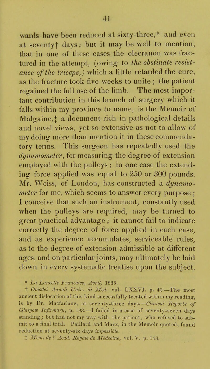 wards have been reduced at sixty-three,* and even at seventyt days; but it may be well to mention, that in one of these cases the olecranon was frac- tured in the attempt, (owini^ to the obstinate resist- ance of the triceps J which a little retarded the cure, as the fracture took five weeks to unite ; the patient regained the full use of the limb. The most impor- tant contribution in this branch of surgery which it falls within my province to name, is the Memoir of Malgaine,]: a document rich in pathological details and novel views, yet so extensive as not to allow of my doing more than mention it in these commenda- tory terms. This surgeon has repeatedly used the dynamometer, for measuring the degree of extension employed with the pulleys ; in one case the extend- ing force applied was equal to 250 or 300 pounds. Mr. Weiss, of London, has constructed a dynamo- meter for me, which seems to ansvrer every purpose ; I conceive that such an instrument, constantly used when the pulleys are required, may be turned to great practical advantage ; it cannot fail to indicate correctly the degree of force applied in each case, and as experience accumulates, serviceable rules, as to the degree of extension admissible at different ages, and on particular joints, may ultimately be laid down in every systematic treatise upon the subject. • La Lancctte Fran^aise, Avril, 1835. t Omodei Annali Univ. di Med, vol. LXXVI. p. 42.—The most ancient dislocfition of this kind successfully treated within my reading, is by Dr. Macfarlane, at seventy-three days.—Clinical Reports of Glasijow Infirmary, p. 193.—I failed in a case of seventy-seven days standing; but had not my way with the patient, who refused to sub- mit to a final trial. Pailiard and Marx, in the Memoir quoted, found reduction at seventy-six days impossible. X Mem. de V Acad. Rorjale do Mcdccine, vol. V. p. 11.3.