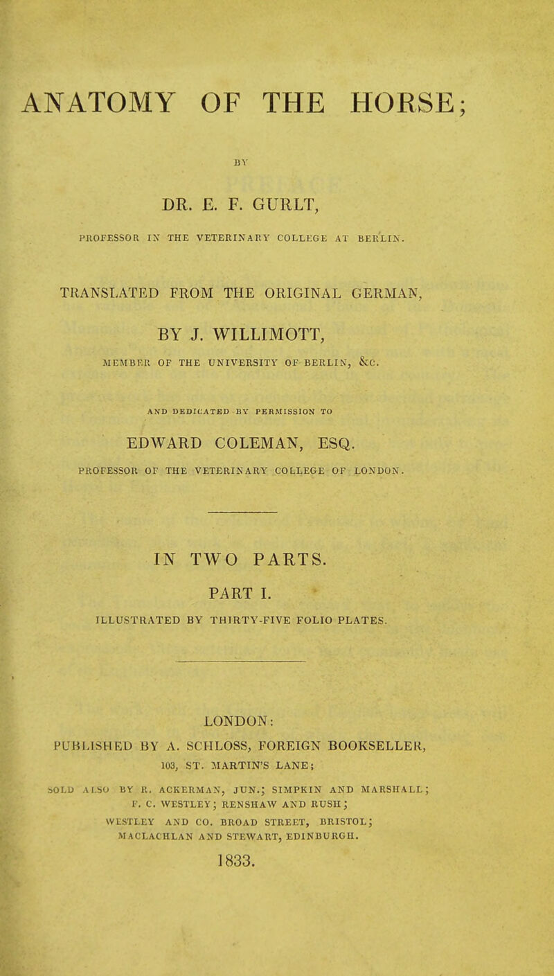 ANATOMY OF THE HORSE; DR. E. F. GURLT, PUOFESSOR IN THE VETERINARY COLLEGE AT BERLIN. TRANSLATED FROM THE ORIGINAL GERMAN, BY J. WILLIMOTT, MEMBER OF THE UNIVERSITY OF BERLIN, &C. AND DEDICATED BY PERMISSION TO EDWARD COLEMAN, ESQ. PROFESSOR OF THE VETERINARY COLLEGE OF LONDON. IN TWO PARTS. PART L ILLUSTRATED BY THIRTY-FIVE FOLIO PLATES. LONDON: PUHLISHED BY A. SCIILOSS, FOREIGN BOOKSELLER, 103, ST. MARTIN'S LANE; SOLU ALSO BY K. ACKERMAN, JUN.J SIMPKIN AND MARSHALL; F. c. westley; renshaw and rush; WLSTLEY AND CO. BROAD STREET, BRISTOL; MACLACHLAN AND STEWART, EDINBURGH, 1833.