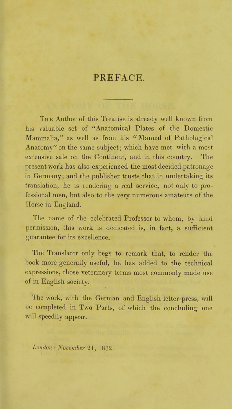 PREFACE. The Author of this Treatise is ah-eady well known from his valuable set of Anatomical Plates of the Domestic Mammalia/' as well as from his Manual of Pathological Anatomy on the same subject; which have met with a most extensive sale on the Continent, and in this country. The present work has also experienced the most decided patronage in Germany; and the publisher trusts that in undertaking its translation^ he is rendering a real service, not only to pro- fessional men, but also to the very numerous amateurs of the Horse in England. The name of the celebrated Professor to whom, by kind permission, this work is dedicated is, in fact, a sufficient guarantee for its excellence. The Translator only begs to remark that, to render the book more generally useful, he has added to the technical expressions, those veterinary terms most commonly made use of in English society. The work, with the German and English letter-press, will be completed in Two Parts, of which the concluding one will speedily appear. London; November 21, 1832.