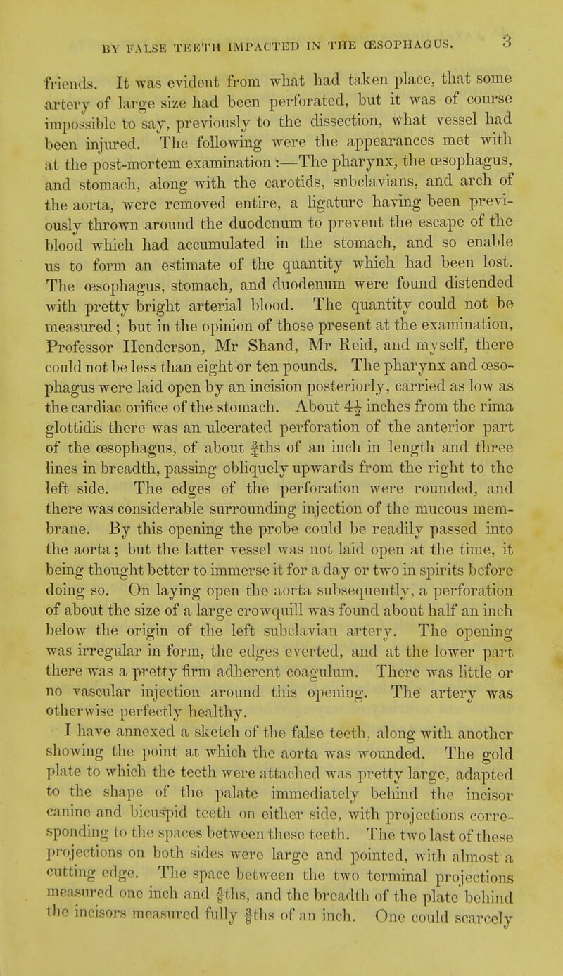 3 friends. It was evident from what had taken place, that some artery of large size had been perforated, but it was of course impossible to say, previously to the dissection, what vessel had been injured. The following Avere the appearances met with at the post-mortem examination:—The pharynx, the oesophagus, and stomach, along with the carotids, subclavians, and arch of the aorta, were removed entire, a ligature having been previ- ously thrown around the duodenum to prevent the escape of the blood which had accumulated m the stomach, and so enable us to form an estimate of the quantity which had been lost. The oesophagus, stomach, and duodenum were found distended with pretty bright arterial blood. The quantity could not be measured; but in the opinion of those present at the examination, Professor Henderson, Mr Shand, Mr Reid, and myself, there could not be less than eight or ten pounds. The pharynx and oeso- phagus were laid open by an incision posteriorly, carried as low as the cardiac orifice of the stomach. About 4^ inches from the rima glottidis there was an ulcerated perforation of the anterior part of the oesophagus, of about fths of an inch in length and three lines in breadth, passing obliquely upwards from the right to the left side. The edges of the perforation were rounded, and there was considerable surrounding injection of the mucous mem- brane. By this opening the probe could be readily passed into the aorta; but the latter vessel was not laid open at the time, it being thought better to immerse it for a day or two in spirits before doing so. On laying open the aorta subsequently, a perforation of about the size of a large crowquill was found about half an inch below the origin of the left subclavian artery. The opening- was irregular in form, the edges everted, and at the lower part there was a pretty firm adherent coagulum. There was little or no vascular injection around this opening. The artery was otherwise perfectly healthy. I have annexed a sketch of the false teeth, along with another showing the point at which the aorta was wounded. The gold plate to which the teeth were attached was pretty large, adapted to the shape of the palate immediately behind the incisor canine and bicuspid teeth on either side, with projections corre- sponding to tlie spaces between these teeth. The two last of these projections on both sides were large and pointed, Avith almost a cutting edge. Tlie space between the two terminal projections measured one inch and fths, and the breadth of the plate' behind the incisors measured fully §ths of an inch. One could scarcely